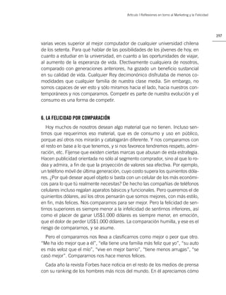 Artìculo | Reﬂexiones en torno al Marketing y la Felicidad




                                                                                                        197

varias veces superior al mejor computador de cualquier universidad chilena
de los setenta. Para qué hablar de las posibilidades de los jóvenes de hoy, en
cuanto a estudiar en la universidad, en cuanto a las oportunidades de viajar,
al aumento de la esperanza de vida. Efectivamente cualquiera de nosotros,
comparado con generaciones anteriores, ha gozado un beneﬁcio sustancial
en su calidad de vida. Cualquier Rey decimonónico disfrutaba de menos co-
modidades que cualquier familia de nuestra clase media. Sin embargo, no
somos capaces de ver esto y sólo miramos hacia el lado, hacia nuestros con-
temporáneos y nos comparamos. Competir es parte de nuestra evolución y el
consumo es una forma de competir.


6. LA FELICIDAD POR COMPARACIÓN
   Hoy muchos de nosotros desean algo material que no tienen. Incluso sen-
timos que requerimos eso material, que es de consumo y uso en público,
porque así otros nos mirarán y catalogarán diferente. Y nos comparamos con
el resto en base a lo que tenemos, y si nos favorece tendremos respeto, admi-
ración, etc. Fíjense que existen ciertas marcas que abusan de esta estrategia.
Hacen publicidad orientada no sólo al segmento comprador, sino al que lo ro-
dea y admira, a ﬁn de que la proyección de valores sea efectiva. Por ejemplo,
un teléfono móvil de última generación, cuyo costo supera los quinientos dóla-
res. ¿Por qué desear aquel objeto si basta con un celular de los más económi-
cos para lo que tú realmente necesitas? De hecho las compañías de teléfonos
celulares incluso regalan aparatos básicos y funcionales. Pero queremos el de
quinientos dólares, así los otros pensarán que somos mejores, con más estilo,
en ﬁn, más felices. Nos comparamos para ser mejor. Pero la felicidad de sen-
tirnos superiores es siempre menor a la infelicidad de sentirnos inferiores, así
como el placer de ganar US$1.000 dólares es siempre menor, en emoción,
que el dolor de perder US$1.000 dólares. La comparación humilla, y ese es el
riesgo de compararnos, y se asume.
  Pero el compararnos nos lleva a clasiﬁcarnos como mejor o peor que otro.
“Me ha ido mejor que a él”, “ella tiene una familia más feliz que yo”, “su auto
es más veloz que el mío”, “vive en mejor barrio”, “tiene menos arrugas”, “se
casó mejor”. Compararnos nos hace menos felices.
  Cada año la revista Forbes hace noticia en el resto de los medios de prensa
con su ranking de los hombres más ricos del mundo. En él apreciamos cómo
 