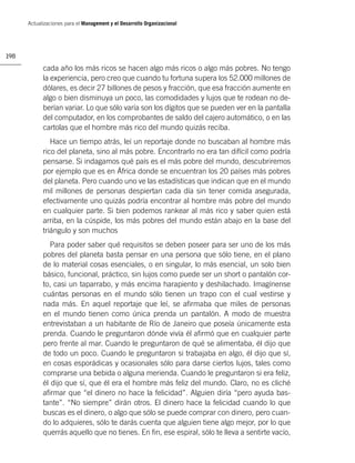 Actualizaciones para el Management y el Desarrollo Organizacional




198

            cada año los más ricos se hacen algo más ricos o algo más pobres. No tengo
            la experiencia, pero creo que cuando tu fortuna supera los 52.000 millones de
            dólares, es decir 27 billones de pesos y fracción, que esa fracción aumente en
            algo o bien disminuya un poco, las comodidades y lujos que te rodean no de-
            berían variar. Lo que sólo varía son los dígitos que se pueden ver en la pantalla
            del computador, en los comprobantes de saldo del cajero automático, o en las
            cartolas que el hombre más rico del mundo quizás reciba.
               Hace un tiempo atrás, leí un reportaje donde no buscaban al hombre más
            rico del planeta, sino al más pobre. Encontrarlo no era tan difícil como podría
            pensarse. Si indagamos qué país es el más pobre del mundo, descubriremos
            por ejemplo que es en África donde se encuentran los 20 países más pobres
            del planeta. Pero cuando uno ve las estadísticas que indican que en el mundo
            mil millones de personas despiertan cada día sin tener comida asegurada,
            efectivamente uno quizás podría encontrar al hombre más pobre del mundo
            en cualquier parte. Si bien podemos rankear al más rico y saber quien está
            arriba, en la cúspide, los más pobres del mundo están abajo en la base del
            triángulo y son muchos
               Para poder saber qué requisitos se deben poseer para ser uno de los más
            pobres del planeta basta pensar en una persona que sólo tiene, en el plano
            de lo material cosas esenciales, o en singular, lo más esencial, un solo bien
            básico, funcional, práctico, sin lujos como puede ser un short o pantalón cor-
            to, casi un taparrabo, y más encima harapiento y deshilachado. Imagínense
            cuántas personas en el mundo sólo tienen un trapo con el cual vestirse y
            nada más. En aquel reportaje que leí, se aﬁrmaba que miles de personas
            en el mundo tienen como única prenda un pantalón. A modo de muestra
            entrevistaban a un habitante de Río de Janeiro que poseía únicamente esta
            prenda. Cuando le preguntaron dónde vivía él aﬁrmó que en cualquier parte
            pero frente al mar. Cuando le preguntaron de qué se alimentaba, él dijo que
            de todo un poco. Cuando le preguntaron si trabajaba en algo, él dijo que sí,
            en cosas esporádicas y ocasionales sólo para darse ciertos lujos, tales como
            comprarse una bebida o alguna merienda. Cuando le preguntaron si era feliz,
            él dijo que sí, que él era el hombre más feliz del mundo. Claro, no es cliché
            aﬁrmar que “el dinero no hace la felicidad”. Alguien diría “pero ayuda bas-
            tante”. “No siempre” dirán otros. El dinero hace la felicidad cuando lo que
            buscas es el dinero, o algo que sólo se puede comprar con dinero, pero cuan-
            do lo adquieres, sólo te darás cuenta que alguien tiene algo mejor, por lo que
            querrás aquello que no tienes. En ﬁn, ese espiral, sólo te lleva a sentirte vacío,
 
