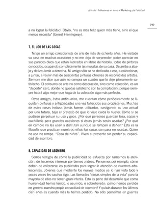 Artìculo | Reﬂexiones en torno al Marketing y la Felicidad




                                                                                                        199

a no lograr la felicidad. Obvio, “no es más feliz quien más tiene, sino el que
menos necesita” (Ernest Hemingway).


7. EL USO DE LAS COSAS
   Tengo un amigo coleccionista de arte de más de ochenta años. He visitado
su casa en muchas ocasiones y no me deja de sorprender poder apreciar en
sus paredes óleos que están ilustrados en libros de historia, todos de pintores
conocidos, ocupando completamente las murallas de su casa. De arriba a aba-
jo y de izquierda a derecha. Mi amigo sólo se ha dedicado a eso, a coleccionar,
a juntar, a reunir más de seiscientas pinturas chilenas de reconocidos artistas.
Siempre me dice que aún no compra un cuadro que lo deje plenamente sa-
tisfecho. El consumo de arte no como decoración, sino como colección, es un
“deporte” caro, donde no quedas satisfecho con tu compilación, porque siem-
pre habrá algo mejor que haga de tu colección algo más perfecto.
  Otros amigos, éstos anticuarios, me cuentan cómo periódicamente se li-
quidan pinturas y antigüedades una vez fallecidos sus propietarios. Muchas
de estas cosas incluso jamás fueron utilizadas, castigando su uso actual
por uno futuro, bajo el pretexto de que lo viejo cuida lo nuevo. Como si se
pudiese perpetuar su uso y goce. ¿Por qué personas guardan loza, copas y
cuchillería para grandes ocasiones si éstas jamás serán usadas? ¿Por qué
en cambio no las usan y disfrutan aunque se rompan o dañen? Ésta es la
ﬁlosofía que practican nuestros niños: las cosas son para ser usadas. Quien
no usa no rompe. “Cosa de niños”. Viven el presente sin perder su capaci-
dad de asombro.


8. CAPACIDAD DE ASOMBRO
  Somos testigos de cómo la publicidad se esfuerza por llamarnos la aten-
ción, de hacernos interesar por bienes o ideas. Pensemos por ejemplo, cómo
deben de esforzarse los publicistas para lograr la atención de nuestros ado-
lescentes. Jóvenes que mediante los nuevos medios ya lo han visto todo y
pocas veces les cautiva algo. Las llamadas “cosas simples de la vida” para la
mayoría de ellos no tienen gran interés. Esto es parte del desarrollo que como
humanidad hemos tenido, o asumido, o sobrellevado: ¡cómo hemos perdido
en general nuestra propia capacidad de asombro! Y quizás durante los últimos
cien años es cuando más la hemos perdido. No sólo pensemos en guerras
 