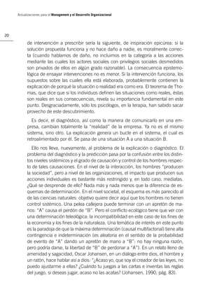 Actualizaciones para el Management y el Desarrollo Organizacional




20

           de intervención a prescribir sería la siguiente, de inspiración epicúrea: si la
           solución propuesta funciona y no hace daño a nadie, es moralmente correc-
           ta (cuando hablamos de daño, no incluimos en la categoría a las acciones
           mediante las cuales los actores sociales con privilegios sociales desmedidos
           son privados de ellos en algún grado razonable). La consecuencia epistemo-
           lógica de ensayar intervenciones no es menor. Si la intervención funciona, los
           supuestos sobre las cuales ella está elaborada, probablemente contienen la
           explicación de porqué la situación o realidad era como era. El teorema de Tho-
           mas, que dice que si los individuos deﬁnen las situaciones como reales, éstas
           son reales en sus consecuencias, revela su importancia fundamental en este
           punto. Desgraciadamente, sólo los psicólogos, en la terapia, han sabido sacar
           provecho de este descubrimiento.
              Es decir, el diagnóstico, así como la manera de comunicarlo en una em-
           presa, cambian totalmente la “realidad” de la empresa. Ya no es el mismo
           sistema, sino otro. La explicación genera un bucle en el sistema, el cual es
           retroalimentado por él. Se pasa de una situación A a una situación B.
              Ello nos lleva, nuevamente, al problema de la explicación o diagnóstico. El
           problema del diagnóstico y la predicción pasa por la confusión entre los distin-
           tos niveles sistémicos y el grado de causación y control de los hombres respec-
           to de tales causaciones. En el nivel de la interacción, los hombres “producen
           la sociedad”, pero a nivel de las organizaciones, el impacto que producen sus
           acciones individuales es bastante más restringido y, en todo caso, mediatas.
           ¿Qué se desprende de ello? Nada más y nada menos que la diferencia de es-
           quemas de determinación. En el nivel societal, el esquema es más parecido al
           de las ciencias naturales: objetivo quiere decir aquí que los hombres no tienen
           control sistémico. Una pelea callejera puede terminar con un apretón de ma-
           nos: “A” causa el perdón de “B”. Pero el conﬂicto ecológico tiene que ver con
           una determinación teleológica: la incompatibilidad en este caso de los ﬁnes de
           la economía y los ﬁnes de la naturaleza. Una temática de interés en este punto
           es la paradoja de que la máxima determinación (causal multifactorial) tiene alta
           contingencia e indeterminación (es aleatoria en el sentido de la probabilidad
           de evento de “A” dando un apretón de mano a “B”: no hay ninguna razón,
           pero podría darse, la libertad de “B” de perdonar a “A”). En un relato lleno de
           amenidad y sagacidad, Oscar Johansen, en un diálogo entre dios, el hombre y
           un ratón, hace hablar así a dios: “¿Acaso yo, que soy el creador de las leyes, no
           puedo ajustarme a ellas? ¿Cuándo tu juegas a las cartas e inventas las reglas
           del juego, si deseas jugar, acaso no las acatas? (Johansen, 1990, pág. 83).
 