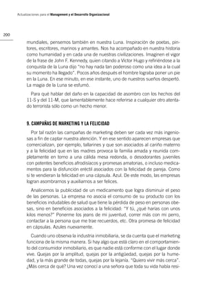 Actualizaciones para el Management y el Desarrollo Organizacional




200

            mundiales, pensemos también en nuestra Luna. Inspiración de poetas, pin-
            tores, escritores, marinos y amantes. Nos ha acompañado en nuestra historia
            como humanidad y en cada una de nuestras civilizaciones. Imaginen el vigor
            de la frase de John F. Kennedy, quien citando a Víctor Hugo y reﬁriéndose a la
            conquista de la Luna dijo “no hay nada tan poderoso como una idea a la cual
            su momento ha llegado”. Pocos años después el hombre lograba poner un pie
            en la Luna. En ese minuto, en ese instante, uno de nuestros sueños despertó.
            La magia de la Luna se esfumó.
              Para qué hablar del daño en la capacidad de asombro con los hechos del
            11-S y del 11-M, que lamentablemente hace referirse a cualquier otro atenta-
            do terrorista sólo como un hecho menor.


            9. CAMPAÑAS DE MARKETING Y LA FELICIDAD
               Por tal razón las campañas de marketing deben ser cada vez más ingenio-
            sas a ﬁn de captar nuestra atención. Y en ese sentido aparecen empresas que
            comercializan, por ejemplo, tallarines y que son asociados al cariño materno
            y a la felicidad que en las madres provoca la familia amada y reunida com-
            pletamente en torno a una cálida mesa redonda, o desodorantes juveniles
            con potentes beneﬁcios afrodisíacos y promesas amatorias, o incluso medica-
            mentos para la disfunción eréctil asociados con la felicidad de pareja. Como
            si te vendieran la felicidad en una cápsula. Azul. De este modo, las empresas
            logran asombrarnos y auxiliarnos a ser felices.
               Analicemos la publicidad de un medicamento que logra disminuir el peso
            de las personas. La empresa no asocia el consumo de su producto con los
            beneﬁcios indudables de salud que tiene la pérdida de peso en personas obe-
            sas, sino en beneﬁcios asociados a la felicidad: “Y tú, ¿qué harías con unos
            kilos menos?” Ponerme los jeans de mi juventud, correr más con mi perro,
            contactar a la persona que me trae recuerdos, etc. Otra promesa de felicidad
            en cápsulas. Azules nuevamente.
               Cuando uno observa la industria inmobiliaria, se da cuenta que el marketing
            funciona de la misma manera. Si hay algo que está claro en el comportamien-
            to del consumidor inmobiliario, es que nadie está conforme con el lugar donde
            vive. Quejas por la amplitud, quejas por la antigüedad, quejas por la hume-
            dad, y la más grande de todas, quejas por la lejanía. “Quiero vivir más cerca”.
            ¿Más cerca de qué? Una vez conocí a una señora que toda su vida había resi-
 