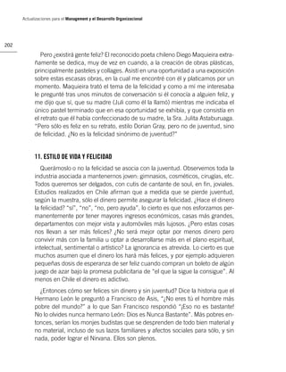 Actualizaciones para el Management y el Desarrollo Organizacional




202

               Pero ¿existirá gente feliz? El reconocido poeta chileno Diego Maquieira extra-
            ñamente se dedica, muy de vez en cuando, a la creación de obras plásticas,
            principalmente pasteles y collages. Asistí en una oportunidad a una exposición
            sobre estas escasas obras, en la cual me encontré con él y platicamos por un
            momento. Maquieira trató el tema de la felicidad y como a mí me interesaba
            le pregunté tras unos minutos de conversación si él conocía a alguien feliz, y
            me dijo que sí, que su madre (Juli como él la llamó) mientras me indicaba el
            único pastel terminado que en esa oportunidad se exhibía, y que consistía en
            el retrato que él había confeccionado de su madre, la Sra. Julita Astaburuaga.
            “Pero sólo es feliz en su retrato, estilo Dorian Gray, pero no de juventud, sino
            de felicidad. ¿No es la felicidad sinónimo de juventud?”


            11. ESTILO DE VIDA Y FELICIDAD
               Querámoslo o no la felicidad se asocia con la juventud. Observemos toda la
            industria asociada a mantenernos joven: gimnasios, cosméticos, cirugías, etc.
            Todos queremos ser delgados, con cutis de cantante de soul, en ﬁn, joviales.
            Estudios realizados en Chile aﬁrman que a medida que se pierde juventud,
            según la muestra, sólo el dinero permite asegurar la felicidad. ¿Hace el dinero
            la felicidad? “sí”, “no”, “no, pero ayuda”, lo cierto es que nos esforzamos per-
            manentemente por tener mayores ingresos económicos, casas más grandes,
            departamentos con mejor vista y automóviles más lujosos. ¿Pero estas cosas
            nos llevan a ser más felices? ¿No será mejor optar por menos dinero pero
            convivir más con la familia u optar a desarrollarse más en el plano espiritual,
            intelectual, sentimental o artístico? La ignorancia es atrevida. Lo cierto es que
            muchos asumen que el dinero los hará más felices, y por ejemplo adquieren
            pequeñas dosis de esperanza de ser feliz cuando compran un boleto de algún
            juego de azar bajo la promesa publicitaria de “el que la sigue la consigue”. Al
            menos en Chile el dinero es adictivo.
              ¿Entonces cómo ser felices sin dinero y sin juventud? Dice la historia que el
            Hermano León le preguntó a Francisco de Asis, “¿No eres tú el hombre más
            pobre del mundo?” a lo que San Francisco respondió “¡Eso no es bastante!
            No lo olvides nunca hermano León: Dios es Nunca Bastante”. Más pobres en-
            tonces, serían los monjes budistas que se desprenden de todo bien material y
            no material, incluso de sus lazos familiares y afectos sociales para sólo, y sin
            nada, poder lograr el Nirvana. Ellos son plenos.
 