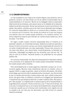 Actualizaciones para el Management y el Desarrollo Organizacional




204

            12. EL CONSUMO RESPONSABLE
               Lo más probable es que ninguno de nosotros llegue a esa sabiduría, pero sí
            podamos construir una vida donde uno de los valores fundamentales sea la
            responsabilidad en el consumo. Mucho se ha dialogado sobre la responsabi-
            lidad social de las empresas, pero pocas veces se ha hablado de la responsa-
            bilidad social del consumidor. Vemos que personas mueren de hambre en los
            países más pobres, mientras que en los más ricos la obesidad hace estragos.
            Un consumo responsable se centra en un consumo ético y solidario, y no en
            un consumo por el consumo. Ese cambio de actitud es el que nos propicia
            una relación sana con nuestro propio ambiente y con nosotros mismos. En-
            tonces dejaremos espacio para disfrutar de nuestra propia existencia y de la
            de todos. Y ser libres.
              Sin lugar a dudas nuestro consumo responsable tiene un impacto en el
            bienestar colectivo, en el bienestar de todos. Deberemos entonces aprender y
            educar en torno al consumo, ya que una manera responsable de consumir es
            un activo fundamental para una vida responsable. Porque más consumo no
            nos hace más felices, sino menos libres. Insuﬁcientemente, la felicidad son
            momentos, relámpagos de alegría que nos recuerdan que mal que mal, “la
            vida es como te la tomas” haciendo alusión a la publicidad de una popular
            bebida cola.
              Un consumo responsable nos aleja de la búsqueda de la felicidad material,
            y nos concentra en la exploración de nuestra propia tranquilidad individual y
            de nuestra propia calma colectiva.
               Pero lamentablemente no todos logramos entenderlo siempre así. El con-
            sumismo agobia. Muchas cosas impresionan sólo por un instante, como un
            juguete infantil, y luego se guardan, pasan al territorio del pasado, del olvido,
            al sarcófago que encierra todo lo absolutamente innecesario, que elimina todo
            lo que no resulta esencial para nuestra propia vida, para nuestra propia exis-
            tencia. De igual modo, lo cotidiano y ordinario se ve plagado por pequeñeces
            e impertinencias que disipan la atención y nublan nuestras vidas. Nos preocu-
            pan. Nos aquejan. Lo insigniﬁcante no posee la gracia de lo inquebrantable ni
            la gentileza de lo necesario. Pronto se abruma y cae. Y trascurre el tiempo. Así
            es la vida, lo irrelevante hoy se nos impone lamentablemente, desperdiciando
            lo esencial, aquello que en el tiempo será inventariado como registro vivo de
            un pasado y de una vida que nos demuestra cuan feliz fuimos sin siquiera
            habernos enterado.
 