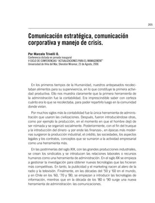 205



Comunicación estratégica, comunicación
corporativa y manejo de crisis.
Por Marcelo Trivelli O.
Conferencia dictada en jornada inaugural
V CICLO DE CONFERENCIAS “ACTUALIZACIONES PARA EL MANAGEMENT”
Universidad de Viña del Mar, Sheraton Miramar, 23 de Agosto, 2006




  En los primeros tiempos de la Humanidad, nuestros antepasados recolec-
taban alimentos para su supervivencia, en lo que constituye la primera activi-
dad productiva. Ello nos muestra claramente que la primera herramienta de
la administración fue la contabilidad. Era imprescindible saber con certeza
cuánto era lo que se recolectaba, para poder repartirlo luego en la comunidad
donde vivían.
   Por muchos siglos más la contabilidad fue la única herramienta de adminis-
tración que usaron las civilizaciones. Después, fueron introduciéndose otras,
como por ejemplo la producción, en el momento en que el hombre dejó de
ser nómada y se organizó socialmente. Posteriormente, con el ﬁn del trueque
y la introducción del dinero -y por ende las ﬁnanzas-, en épocas más moder-
nas surgieron la producción industrial, el crédito, las sociedades, los aspectos
legales y los contratos, conceptos que se sumaron a la actividad empresarial
como una herramienta más.
  En las postrimerías del siglo XIX, con las grandes producciones industriales,
se crean los sindicatos y se introducen las relaciones laborales o recursos
humanos como una herramienta de administración. En el siglo XX se empieza
a gestionar la investigación para obtener nuevas tecnologías que las hicieran
más competitivas. En tanto, la publicidad y el marketing nacen al alero de la
radio y la televisión. Finalmente, en las décadas del ‘50 y ‘60 en el mundo,
y en Chile en los ‘60, ‘70 y ’80, se empiezan a introducir las tecnologías de
información, mientras que en la década de los ‘80 o ‘90 surge una nueva
herramienta de administración: las comunicaciones.
 