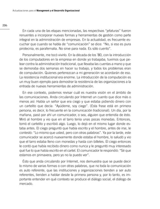 Actualizaciones para el Management y el Desarrollo Organizacional




206

              En cada una de las etapas mencionadas, las respectivas “jefaturas” fueron
            renuentes a incorporar nuevas formas y herramientas de gestión como parte
            integral en la administración de empresas. En la actualidad, es frecuente es-
            cuchar que cuando se habla de “comunicación” se dice: “No, si eso es pura
            pirotecnia, es parafernalia. No sirve para nada. Es sólo cuento”.
              Personalmente, me tocó vivirlo. En la década de los ’80, con la introducción
            de los computadores en la empresa en donde yo trabajaba, tuvimos que pe-
            lear contra la administración tradicional, que llevaba las cuentas a mano y que
            se demoraba dos semanas en hacer su trabajo, y todos los problemas eran
            de computación. Quienes pertenezcan a mi generación se acordarán de eso.
            La resistencia institucional era enorme. La introducción de la computación es
            un muy buen ejemplo para demostrar la resistencia de las organizaciones a la
            entrada de nuevas herramientas de administración.
               En ese contexto, podemos revisar cuál es nuestra visión en el ámbito de
            las comunicaciones. Anda circulando por Internet un cuento que dice más o
            menos así: Había un señor que era ciego y que estaba pidiendo dinero con
            un cartelito que decía: “Ayúdeme, soy ciego”. (Esta frase está en primera
            persona, es decir, lo frecuente en la comunicación tradicional). Un día, por la
            mañana, pasó por ahí un comunicador, o sea, alguien que entendía de ésto.
            Miró al hombre y vio que en el tarro tenía unas pocas monedas. Entonces,
            tomó el cartelito y escribió algo. Luego, lo dejó en el mismo lugar donde es-
            taba antes. El ciego preguntó que había escrito y el hombre, antes de irse, le
            contestó: “Lo mismo que usted, pero con otras palabras”. Ya por la tarde, este
            comunicador se acercó nuevamente donde estaba el hombre, lo saludó y vio
            que el tarro estaba lleno con monedas y hasta con billetes. El ciego entonces
            le contó que había recibido dinero como nunca y le preguntó muy interesado
            qué fue lo que había escrito en el cartel. El comunicador le respondió: “Sé que
            estamos en primavera, pero yo no la puedo ver”.
               Ésto que anda circulando por Internet, nos demuestra que se puede decir
            lo mismo de varias formas o con otras palabras, que no toda la comunicación
            es auto referente, que las instituciones y organizaciones tienden a ser auto
            referentes, tienden a hablar desde la primera persona y, por lo tanto, es im-
            portante entender en qué contexto se produce el diálogo social, el diálogo de
            mercado.
 