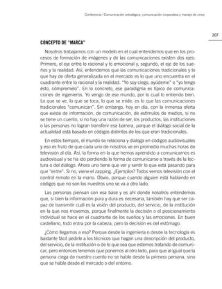 Conferencia | Comunicación estratégica, comunicación corporativa y manejo de crisis




                                                                                                             207

CONCEPTO DE “MARCA”
   Nosotros trabajamos con un modelo en el cual entendemos que en los pro-
cesos de formación de imágenes y de las comunicaciones existen dos ejes:
Primero, el eje entre lo racional y lo emocional y, segundo, el eje de los sue-
ños y la realidad. Así, entendemos que las comunicaciones tradicionales y lo
que hay de oferta generalizada en el mercado es lo que uno encuentra en el
cuadrante entre lo racional y la realidad. “Yo soy ciego, ayúdeme” o “yo tengo
ésto, cómpremelo”. En lo concreto, ese paradigma es típico de comunica-
ciones de ingenieros. Yo vengo de ese mundo, por lo cual lo entiendo bien.
Lo que se ve, lo que se toca, lo que se mide, es lo que las comunicaciones
tradicionales “comunican”. Sin embargo, hoy en día, con la inmensa oferta
que existe de información, de comunicación, de estímulos de medios, si no
se tiene un cuento, si no hay una razón de ser, los productos, las instituciones
o las personas no logran transferir esa barrera, porque el diálogo social de la
actualidad está basado en códigos distintos de los que eran tradicionales.
   En estos tiempos, el mundo se relaciona y dialoga en códigos audiovisuales
y eso es fruto de que cada uno de nosotros ve en promedio muchas horas de
televisión al día. Así, la forma en la que hemos aprendido a comunicarnos es
audiovisual y se ha ido perdiendo la forma de comunicarse a través de la lec-
tura o del diálogo. Ahora uno tiene que ver y sentir lo que está pasando para
que “entre”. Si no, viene el zapping. ¿Ejemplos? Todos vemos televisión con el
control remoto en la mano. Obvio, porque cuando alguien está hablando en
códigos que no son los nuestros uno se va a otro lado.
  Las personas piensan con esa base y es ahí donde nosotros entendemos
que, si bien la información pura y dura es necesaria, también hay que ser ca-
paz de transmitir cuál es la visión del producto, del servicio, de la institución
en la que nos movemos, porque ﬁnalmente la decisión o el posicionamiento
individual se hace en el cuadrante de los sueños y las emociones. En buen
castellano, todo entra por la cabeza, pero la decisión es del estómago.
  ¿Cómo llegamos a eso? Porque desde la ingeniería o desde la tecnología es
bastante fácil pedirle a los técnicos que hagan una descripción del producto,
del servicio, de la institución o de lo que sea que estemos tratando de comuni-
car, pero entonces tenemos que ponernos al otro lado, para que al igual que la
persona ciega de nuestro cuento no se hable desde la primera persona, sino
que se hable desde el mercado o del entorno.
 