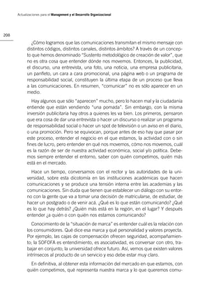 Actualizaciones para el Management y el Desarrollo Organizacional




208

               ¿Cómo logramos que las comunicaciones transmitan el mismo mensaje con
            distintos códigos, distintos canales, distintos ámbitos? A través de un concep-
            to que hemos denominado “Sustento metodológico de creación de valor”, que
            no es otra cosa que entender dónde nos movemos. Entonces, la publicidad,
            el discurso, una entrevista, una foto, una noticia, una empresa publicitaria,
            un panﬂeto, un cara a cara promocional, una página web o un programa de
            responsabilidad social, constituyen la última etapa de un proceso que lleva
            a las comunicaciones. En resumen, “comunicar” no es sólo aparecer en un
            medio.
              Hay algunos que sólo “aparecen” mucho, pero lo hacen mal y la ciudadanía
            entiende que están vendiendo “una pomada”. Sin embargo, con la misma
            inversión publicitaria hay otros a quienes les va bien. Los primeros, pensaron
            que era cosa de dar una entrevista o hacer un discurso o realizar un programa
            de responsabilidad social o hacer un spot de televisión o un aviso en el diario,
            o una promoción. Pero se equivocan, porque antes de eso hay que pasar por
            este proceso, entender el negocio en el que estamos, la actividad con o sin
            ﬁnes de lucro, pero entender en qué nos movemos, cómo nos movemos, cuál
            es la razón de ser de nuestra actividad económica, social y/o política. Debe-
            mos siempre entender el entorno, saber con quién competimos, quién más
            está en el mercado.
              Hace un tiempo, conversamos con el rector y las autoridades de la uni-
            versidad, sobre esta dicotomía en las instituciones académicas que hacen
            comunicaciones y se produce una tensión interna entre las academias y las
            comunicaciones. Sin duda que tienen que establecer un diálogo con su entor-
            no con la gente que va a tomar una decisión de matricularse, de estudiar, de
            hacer un postgrado o de venir acá. ¿Qué es lo que están comunicando? ¿Qué
            es lo que hay detrás? ¿Quién más está en la región, en el lugar? Y después
            entender ¿a quién o con quién nos estamos comunicando?
              Conocimiento de la “situación de marca” es entender cuál es la relación con
            los consumidores. Qué dice esa marca y qué personalidad y valores proyecta.
            Por ejemplo, las cajas de compensación ofrecen seguridad, acompañamien-
            to; la SOFOFA es entendimiento, es asociatividad, es conversar con otro, tra-
            bajar en conjunto; la universidad ofrece futuro. Así, vemos que existen valores
            intrínsecos al producto de un servicio y eso debe estar muy claro.
              En deﬁnitiva, al obtener esta información del mercado en que estamos, con
            quién competimos, qué representa nuestra marca y lo que queremos comu-
 