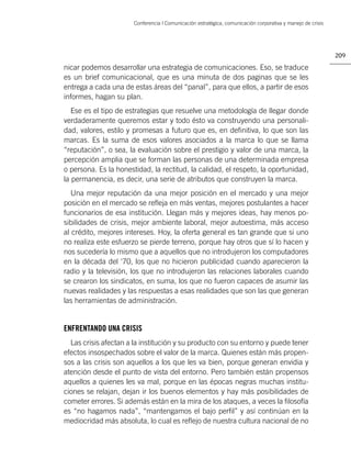 Conferencia | Comunicación estratégica, comunicación corporativa y manejo de crisis




                                                                                                             209

nicar podemos desarrollar una estrategia de comunicaciones. Eso, se traduce
es un brief comunicacional, que es una minuta de dos paginas que se les
entrega a cada una de estas áreas del “panal”, para que ellos, a partir de esos
informes, hagan su plan.
   Ese es el tipo de estrategias que resuelve una metodología de llegar donde
verdaderamente queremos estar y todo ésto va construyendo una personali-
dad, valores, estilo y promesas a futuro que es, en deﬁnitiva, lo que son las
marcas. Es la suma de esos valores asociados a la marca lo que se llama
“reputación”, o sea, la evaluación sobre el prestigio y valor de una marca, la
percepción amplia que se forman las personas de una determinada empresa
o persona. Es la honestidad, la rectitud, la calidad, el respeto, la oportunidad,
la permanencia, es decir, una serie de atributos que construyen la marca.
   Una mejor reputación da una mejor posición en el mercado y una mejor
posición en el mercado se reﬂeja en más ventas, mejores postulantes a hacer
funcionarios de esa institución. Llegan más y mejores ideas, hay menos po-
sibilidades de crisis, mejor ambiente laboral, mejor autoestima, más acceso
al crédito, mejores intereses. Hoy, la oferta general es tan grande que si uno
no realiza este esfuerzo se pierde terreno, porque hay otros que sí lo hacen y
nos sucedería lo mismo que a aquellos que no introdujeron los computadores
en la década del ‘70, los que no hicieron publicidad cuando aparecieron la
radio y la televisión, los que no introdujeron las relaciones laborales cuando
se crearon los sindicatos, en suma, los que no fueron capaces de asumir las
nuevas realidades y las respuestas a esas realidades que son las que generan
las herramientas de administración.


ENFRENTANDO UNA CRISIS
  Las crisis afectan a la institución y su producto con su entorno y puede tener
efectos insospechados sobre el valor de la marca. Quienes están más propen-
sos a las crisis son aquellos a los que les va bien, porque generan envidia y
atención desde el punto de vista del entorno. Pero también están propensos
aquellos a quienes les va mal, porque en las épocas negras muchas institu-
ciones se relajan, dejan ir los buenos elementos y hay más posibilidades de
cometer errores. Si además están en la mira de los ataques, a veces la ﬁlosofía
es “no hagamos nada”, “mantengamos el bajo perﬁl” y así continúan en la
mediocridad más absoluta, lo cual es reﬂejo de nuestra cultura nacional de no
 