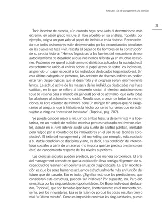 Artículo | ¿Es el Management una ciencia?




                                                                                                  21

  Todo hombre de ciencia, aún cuando haya postulado el determinismo más
extremo, en algún grado incluye al libre albedrío en su análisis. Topolski, por
ejemplo, asigna un gran valor al papel del individuo en la historia. Reconocien-
do que todos los hombres están determinados por las circunstancias peculiares
en las cuales les toca vivir, rescata el papel de los hombres en la construcción
de su propia historia: “Hemos llegado así a las fuentes del mecanismo de ese
autodinamismo de desarrollo al que nos hemos referido ya en muchas ocasio-
nes. Podemos ver que el autodinamismo dialéctico aplicado a la sociedad está
estrechamente unido al énfasis sobre el papel activo de todos los individuos,
asignando un papel especial a los individuos destacados (organizadores). Sin
esta última categoría de personas, las acciones de diversos individuos podían
estar tan desperdigadas que el desarrollo y el progreso serían enormemente
lentos. La actitud activa de las masas y de los individuos destacados nos hace
sustituir, en lo que se reﬁere al desarrollo social, el término autodinamismo
(que se reserva para el mundo en general) por el de activismo, que evita todas
las alusiones al automatismo social. Resulta que, a pesar de todas las restric-
ciones, la libre voluntad del hombre tiene un margen tan amplio que no exage-
ramos al asegurar que la historia esta hecha por seres humanos que no están
sujetos a ninguna “necesidad inevitable” (Topolski, pág. 207).
  Se puede conocer mejor si incluimos ambas tesis, la determinista y la liber-
tarista, en un modelo de realidad monista pero estructurado en diversos nive-
les, donde en el nivel inferior existe una suerte de control plástico, inestable
pero regido por la voluntad de los innovadores en el uso de las técnicas apro-
piadas3. El éxito del management y del marketing, por ejemplo, está asociado
a su doble condición de disciplina y arte, es decir, a su condición de interven-
toras sociales a partir de un acervo (no importa que tan preciso o extenso sea
éste) de conocimiento respecto de los niveles superiores.
  Las ciencias sociales pueden predecir, pero de manera aproximada. El arte
del management consiste en que la explicación lleva consigo el germen de su
capacidad de resolver o empeorar la situación diagnosticada. La gran modiﬁca-
ción es que los seres humanos actuamos estructuralmente más en función del
futuro que del pasado. Eso es todo. ¿Signiﬁca esto que las predicciones, que
consideran esta estructura, pueden ser infalibles? Por supuesto, no. Pero ello
se explica por las singularidades (oportunidades, De Bono; individuos destaca-
dos, Topolski), que son tomadas ipso facto, libertariamente en el momento pre-
sente, por los innovadores. Esa es la razón de porqué las cosas resultan bien o
mal “a último minuto”. Como es imposible controlar las singularidades, puesto
 