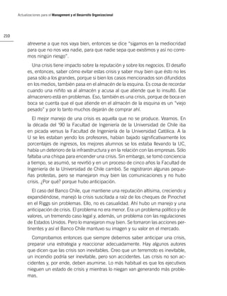 Actualizaciones para el Management y el Desarrollo Organizacional




210

            atreverse a que nos vaya bien, entonces se dice “sigamos en la mediocridad
            para que no nos vea nadie, para que nadie sepa que existimos y así no corre-
            mos ningún riesgo”.
              Una crisis tiene impacto sobre la reputación y sobre los negocios. El desafío
            es, entonces, saber cómo evitar estas crisis y saber muy bien que ésto no les
            pasa sólo a los grandes, porque si bien los casos mencionados son difundidos
            en los medios, también pasa en el almacén de la esquina. Es cosa de recordar
            cuando una niñito va al almacén y acusa al que atiende que lo insultó. Ese
            almacenero está en problemas. Eso, también es una crisis, porque de boca en
            boca se cuenta que el que atiende en el almacén de la esquina es un “viejo
            pesado” y por lo tanto muchos dejarán de comprar ahí.
               El mejor manejo de una crisis es aquella que no se produce. Veamos. En
            la década del ‘90 la Facultad de Ingeniería de la Universidad de Chile iba
            en picada versus la Facultad de Ingeniería de la Universidad Católica. A la
            U se les estaban yendo los profesores, habían bajado signiﬁcativamente los
            porcentajes de ingresos, los mejores alumnos se los estaba llevando la UC,
            había un deterioro de la infraestructura y en la relación con las empresas. Sólo
            faltaba una chispa para encender una crisis. Sin embargo, se tomó conciencia
            a tiempo, se asumió, se revirtió y en un proceso de cinco años la Facultad de
            Ingeniería de la Universidad de Chile cambió. Se registraron algunas peque-
            ñas protestas, pero se manejaron muy bien las comunicaciones y no hubo
            crisis. ¿Por qué? porque hubo anticipación.
               El caso del Banco Chile, que mantiene una reputación altísima, creciendo y
            expandiéndose, manejó la crisis suscitada a raíz de los cheques de Pinochet
            en el Riggs sin problemas. Ello, no es casualidad. Ahí hubo un manejo y una
            anticipación de crisis. El problema no era menor. Era un problema político y de
            valores, un tremendo caso legal y, además, un problema con las regulaciones
            de Estados Unidos. Pero lo manejaron muy bien. Se tomaron las acciones per-
            tinentes y así el Banco Chile mantuvo su imagen y su valor en el mercado.
              Comprobamos entonces que siempre debemos saber anticipar una crisis,
            preparar una estrategia y reaccionar adecuadamente. Hay algunos autores
            que dicen que las crisis son inevitables. Creo que un terremoto es inevitable,
            un incendio podría ser inevitable, pero son accidentes. Las crisis no son ac-
            cidentes y, por ende, deben asumirse. Lo más habitual es que los ejecutivos
            nieguen un estado de crisis y mientras lo niegan van generando más proble-
            mas.
 