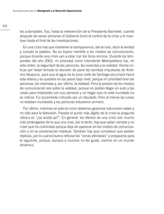 Actualizaciones para el Management y el Desarrollo Organizacional




212

            las autoridades. Eso, hasta la intervención de la Presidenta Bachelet, cuando
            después de varias semanas el Gobierno tomó el control de la crisis y lo man-
            tuvo hasta el ﬁnal de las movilizaciones.
               En una crisis hay que mantener la transparencia, dar la cara, decir la verdad
            y cumplir la palabra. No es bueno mentirle a los medios de comunicación,
            porque durante una crisis van a estar con los focos encima. Durante los tem-
            porales del año 2002, mi prioridad como Intendente Metropolitano fue, en
            este orden, la seguridad de las personas, las viviendas y la vialidad. Recibí crí-
            ticas por haber tomado la decisión de parar las bombas impulsoras de Amé-
            rico Vespucio, para que el agua de la zona norte de Santiago escurriera hacia
            esta arteria y se quedara en los pasos bajo nivel, porque mi prioridad eran las
            personas, las viviendas y, por último, la vialidad. Pero la presión de los medios
            de comunicación era sobre la vialidad, porque no podían llegar en auto a las
            casas para mostrarlas con sus cámaras y un hogar que no está inundado no
            es noticia. Fui duramente criticado por un diputado. Pero al menos las casas
            no estaban inundadas y las personas estuvieron primero.
              Por último, mientras se está en crisis debemos gestionar soluciones reales y
            no sólo para la televisión. Pasado el punto más álgido de la crisis la pregunta
            clásica es “¿se acabó ya?”. En general, los efectos de una crisis son mucho
            más prolongados de lo que uno cree, por lo tanto, hay que saber cerrarla y no
            creer que ha culminado porque deja de aparecer en los medios de comunica-
            ción o en la conversación habitual. También hay que considerar que existen
            réplicas, por lo cual es bueno reforzar las “zonas afectadas” y prepararse para
            la siguiente, porque, aunque a muchos no les gusta, vivimos en un mundo
            dinámico.
 