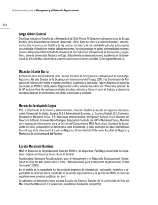 Actualizaciones para el Management y el Desarrollo Organizacional




214


            Jorge Gibert Galassi
            Sociólogo y doctor en ﬁlosofía de la Universidad de Chile. Premio IV Certamen Latinoamericano de Ensayo
            Político, de la Revista Nueva Sociedad (Venezuela, 1989). Autor del libro “La conexión libertad – determi-
            nismo: Una reconstrucción ﬁlosóﬁca de las ciencias sociales” y de más de treinta artículos y documentos
            de sociología y ﬁlosofía en medios latinoamericanos. Ha sido profesor en varias universidades chilenas,
            como la Universidad Alberto Hurtado, Universidad San Sebastián y Universidad de Concepción; y argen-
            tinas, como la Universidad Nacional de Cuyo. Actualmente se desempeña como académico en la Univer-
            sidad de Viña del Mar, donde edita la revista electrónica Ciencias Sociales Online (jgibert@uvm.cl).



            Ricardo Infante Barra
            Economista de la Universidad de Chile. Realizó Estudios de Postgrado en la Universidad de Cambridge,
            Inglaterra. Ha sido Director de la Organización Internacional del Trabajo (OIT). Fue Coordinador de Pro-
            yectos de Políticas de Empleo e Ingresos en Brasil, Guatemala y Venezuela; Experto Regional en políticas
            de empleo en PREALC, Chile; Asesor Regional de la OIT y además fue editor del “Panorama Laboral” de
            la OIT en Lima-Perú. Ha realizado múltiples estudios, artículos y libros en torno al Trabajo, y además ha
            realizado decenas de conferencias en países americanos y europeos.



            Bernardo Javalquinto Lagos
            Phd. (c) Doctorado en Economía y Administración, mención: Gestión avanzada de negocios internacio-
            nales, Universitat de Lleida, España; M.B.A International Business, U. Gabriela Mistral; B.S. Economía;
            University of Maryland, U.S.A., A.A. Relaciones Internacionales, Montgomery College, U.S.A. Miembro del
            Directorio Editorial, Grameen Bank Dialogue, Bangladesh fundado por el Prof Muhamed Yunus; Miembro
            de la Asociación Internacional para la Gestión del Conocimiento; MBA Association; Sociedad de Econo-
            mista de Chile. Actualmente se desempeña como Economista, y Socio Consultor de JMLC International
            Consulting y dicta clases en la Escuela de Negocios, Universidad de Chile y en la Facultad de Negocios y
            Marketing de la Universidad del Paciﬁco.



            Loreto Marchant Ramírez
            MBA en Dirección de Organizaciones mención RRHH U. de Valparaíso. Psicóloga Universidad de Valpa-
            raíso. Diploma en Docencia Universitaria U. Central.
            Coordinadora Seminario Actualizaciones para el Management y el Desarrollo Organizacional, Univer-
            sidad de Viña del Mar, donde editó el libro: “Actualizaciones para el Desarrollo Organizacional, Primer
            Seminario” (2005).
            En el ámbito de la consultoría ha desarrollado proyectos de intervención, evaluación, relatorías y ca-
            pacitación en diversas áreas vinculadas al desarrollo organizacional y la gestión de RRHH, en diversas
            organizaciones privadas y públicas del país.
            Actualmente se desempeña como docente Escuela de Ciencias Sociales de la Universidad de Viña del
            Mar (lmarchant@uvm.cl). Es Gerente de Consultoría ChileAvanza consultores.
 
