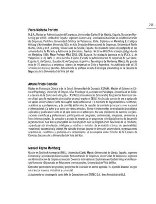 215

Piero Moltedo Perfetti
M.B.A., Master en Administración de Empresas, Universidad Carlos III de Madrid, España. Master en Mar-
keting, por el IEDE. de Madrid, España. Ingeniero Comercial y Licenciado en Ciencias en la Administración
de Empresas, Pontiﬁcia Universidad Católica de Valparaíso, Chile. Diplomas en Marketing Estratégico
Kellogg`s Northwestern University, USA; en Alta Dirección Internacional de Empresas, Universidad Adolfo
Ibáñez, Chile; y en E-learning, Universidad de Sevilla, España. Ha realizado cursos de postgrado en las
universidades de Alicante y Autónoma de Barcelona. Premios: Mc Graw Hill Chile al mejor postgraduado
en Marketing 1998; Mejor Profesor MBA 2003, EAE, España. Ha realizado docencia en la PUCV; U. de
Valparaíso, U. de Talca; U. de la Coruña, España; Escuela de Administración de Empresas de Barcelona,
España; U. de Cuenca, Ecuador; U. de Congreso, Argentina; Tecnológico de Monterrey, México. Ha guiado
más de 70 asesorías a empresas (planes de empresa) en Chile y Argentina. Ha publicado más de 20
artículos en diarios y revistas. Actualmente es profesor de Alta Estrategia y Marketing en la Escuela de
Negocios de la Universidad de Viña del Mar.



Arturo Prieto Comelin
Doctor en Psicología Clínica y de la Salud, Universidad de Granada, ESPAÑA. Master of Science in Cli-
nical Psychology, University of Oregon, USA. Psicólogo y Licenciado en Psicología, Universidad de Chile.
Ex-becario de la Comisión Fulbright – LASPAU (Latino American Scholarship Program for American Uni-
versities) para la realización de estudios de post-grado en EEUU. Ha dictado cursos de pre y postgrado
en varias universidades tanto nacionales como extranjeras. Es miembro de organizaciones cientíﬁcas,
académicas y profesionales, y de comités editoriales de revistas de corriente principal a nivel nacional
e internacional. Es autor y co-autor de varios artículos, libros e instrumentos de evaluación psicológica
aplicados y publicados tanto en el país como en el extranjero. Ha sido presidente de eventos y organi-
zaciones cientíﬁcas y profesionales, participando en congresos, conferencias, simposios, seminarios y
foros internacionales. Es consultor y asesor de empresas en programas interdisciplinarios de desarrollo
organizacional. Sus áreas principales de investigación son la programación funcional de la conducta,
aprendizaje por simulación, inteligencia intuitiva y métodos de evaluación clínica, de personalidad,
vocacional, ocupacional y laboral. Ha ejercido diversos cargos en dirección universitaria, organizaciones
académicas, cientíﬁcas y profesionales. Actualmente se desempeña como Director de la Escuela de
Ciencias Sociales de la Universidad de Viña del Mar.



Manuel Reyno Momberg
Master en Gestión Empresarial (MBA), Universidad Santa Maria y Universidad de LLeida, España. Ingeniero
Comercial y Licenciado en Ciencias en la Administración de Empresas, Universidad de Valparaíso. Ingeniero
en Administración de Empresas mención Comercio Internacional; Diplomado en Gestión Integral de Recur-
sos Humanos y Diplomado en Relaciones Internacionales, Universidad de Viña del Mar.
Consultor permanente en gestión y proyectos de inversión en sector agrícola. Ha ejercido diversos cargos
en el sector naviero, industrial y comercial.
Actualmente se desempeña como Jefe de Operaciones en SAITEC S.A., área Inmobiliaria D&S.
 