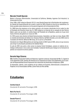 216

      Marcelo Trivelli Oyarzún
      Master In Business Administration, Universidad de California, Berkeley. Ingeniero Civil Industrial, la
      Universidad de Chile.
      Entre 1980 y 1987 trabajó en Dynamic Oil S.A. como Gerente General de la Distribuidora del conglomera-
      do, Gerente de Comercialización de la matriz a partir de 1983 y Director en tres de sus subsidiarias. En
      forma paralela realiza docencia en la Escuela de Ingeniería de la Universidad de Chile.
      En 1988 forma dos empresas en los rubros químicos y de insumos industriales de las cuales ha sido
      el Presidente del Directorio hasta hoy. En 1989 trabaja en la dirección de la campaña de don Patricio
      Aylwin, quien una vez electo, lo nombra Asesor del Presidente de la República, puesto en el que sirvió
      hasta el término del gobierno en marzo de 1994.
      En 1994 asume como director de Extend Comunicaciones, llevándola a ser líder en el área. Desde 1990
      es miembro del directorio de Edelnor S.A. (Empresa Eléctrica del Norte Grande) y en el año 2000 inició la
      incubadora de Internet, Bellavista Net Group, de la cual es su Presidente.
      Intendente de la Región Metropolitana de Santiago desde el 2002 hasta el 2005, año en el que renuncia
      para dirigir la precampaña presidencial de Soledad Alvear.
      En julio de 2005 crea junto a otros socios la empresa Factor Estratégico, asesora en materias de es-
      trategia institucional e inicia como socio fundador, Fundación Semilla para trabajar en la formación de
      jóvenes con vocación de servicio público.



      Gerardo Vega Cáceres
      MBA, Pontiﬁcia Universidad Católica de Valparaíso. Ingeniero comercial, Universidad del Mar. Es Agente de
      18 de Septiembre CCAF, miembro del directorio de la Corporación de Salud 18 de Septiembre y de la Comi-
      sión de Responsabilidad Social Empresarial de la Asociación de Industriales de Valparaíso, ASIVA.
      Se desempeña, además, como académico de las cátedras de Economía, Administración y Evaluación de
      Proyectos en las Universidades del Mar y Santo Tomás de Viña del Mar.




      Estudiantes

      Carolina Estay O.
      Estudiante IX semestre Psicología UVM.

      María Paz Vera O.
      Estudiante IX semestre Psicología UVM.

      Gonzalo Pizarro C.
      Estudiante IX semestre Psicología UVM.
 