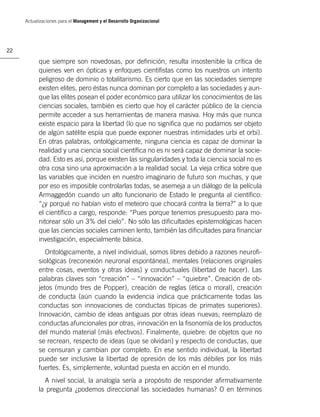 Actualizaciones para el Management y el Desarrollo Organizacional




22

           que siempre son novedosas, por deﬁnición, resulta insostenible la crítica de
           quienes ven en ópticas y enfoques cientiﬁstas como los nuestros un intento
           peligroso de dominio o totalitarismo. Es cierto que en las sociedades siempre
           existen elites, pero éstas nunca dominan por completo a las sociedades y aun-
           que las elites posean el poder económico para utilizar los conocimientos de las
           ciencias sociales, también es cierto que hoy el carácter público de la ciencia
           permite acceder a sus herramientas de manera masiva. Hoy más que nunca
           existe espacio para la libertad (lo que no signiﬁca que no podamos ser objeto
           de algún satélite espía que puede exponer nuestras intimidades urbi et orbi).
           En otras palabras, ontológicamente, ninguna ciencia es capaz de dominar la
           realidad y una ciencia social cientíﬁca no es ni será capaz de dominar la socie-
           dad. Esto es así, porque existen las singularidades y toda la ciencia social no es
           otra cosa sino una aproximación a la realidad social. La vieja crítica sobre que
           las variables que inciden en nuestro imaginario de futuro son muchas, y que
           por eso es imposible controlarlas todas, se asemeja a un diálogo de la película
           Armaggedón cuando un alto funcionario de Estado le pregunta al cientíﬁco:
           “¿y porqué no habían visto el meteoro que chocará contra la tierra?” a lo que
           el cientíﬁco a cargo, responde: “Pues porque tenemos presupuesto para mo-
           nitorear sólo un 3% del cielo”. No sólo las diﬁcultades epistemológicas hacen
           que las ciencias sociales caminen lento, también las diﬁcultades para ﬁnanciar
           investigación, especialmente básica.
              Ontológicamente, a nivel individual, somos libres debido a razones neuroﬁ-
           siológicas (reconexión neuronal espontánea), mentales (relaciones originales
           entre cosas, eventos y otras ideas) y conductuales (libertad de hacer). Las
           palabras claves son “creación” – “innovación” – “quiebre”. Creación de ob-
           jetos (mundo tres de Popper), creación de reglas (ética o moral), creación
           de conducta (aún cuando la evidencia indica que prácticamente todas las
           conductas son innovaciones de conductas típicas de primates superiores).
           Innovación, cambio de ideas antiguas por otras ideas nuevas; reemplazo de
           conductas afuncionales por otras, innovación en la ﬁsonomía de los productos
           del mundo material (más efectivos). Finalmente, quiebre: de objetos que no
           se recrean, respecto de ideas (que se olvidan) y respecto de conductas, que
           se censuran y cambian por completo. En ese sentido individual, la libertad
           puede ser inclusive la libertad de opresión de los más débiles por los más
           fuertes. Es, simplemente, voluntad puesta en acción en el mundo.
             A nivel social, la analogía sería a propósito de responder aﬁrmativamente
           la pregunta ¿podemos direccional las sociedades humanas? O en términos
 