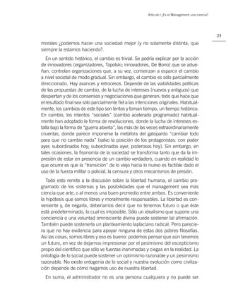 Artículo | ¿Es el Management una ciencia?




                                                                                                    23

morales ¿podemos hacer una sociedad mejor (y no solamente distinta, que
siempre la estamos haciendo?.
   En un sentido histórico, el cambio es trivial. Se podría explicar por la acción
de innovadores (organizadores, Topolski; innovadores, De Bono) que se adue-
ñan, controlan organizaciones que, a su vez, comienzan a esparcir el cambio
a nivel societal de modo gradual. Sin embargo, el cambio es sólo parcialmente
direccionado. Hay avances y retrocesos. Depende de las viabilidades políticas
de las propuestas de cambio, de la lucha de intereses (nuevos y antiguos) que
despiertan y de los consensos y negociaciones que generan; todo que hace que
el resultado ﬁnal sea sólo parcialmente ﬁel a las intenciones originales. Habitual-
mente, los cambios de este tipo son lentos y toman tiempo, un tiempo histórico.
En cambio, los intentos “sociales” (cambio acelerado programado) habitual-
mente han adoptado la forma de revoluciones, donde la lucha de intereses es-
talla bajo la forma de “guerra abierta”, las más de las veces extraordinariamente
cruentas, donde parece imponerse la metáfora del gatopardo “cambiar todo
para que no cambie nada” (salvo la posición de los protagonistas: con poder
ayer, subordinados hoy; subordinados ayer, poderosos hoy). Sin embargo, en
tales ocasiones, la ﬁsonomía de la sociedad se transforma tanto que da la im-
presión de estar en presencia de un cambio verdadero, cuando en realidad lo
que ocurre es que la “transición” de lo viejo hacia lo nuevo es factible dado el
uso de la fuerza militar o policial, la censura y otros mecanismos de presión.
   Todo esto remite a la discusión sobre la libertad humana, el cambio pro-
gramado de los sistemas y las posibilidades que el management sea más
ciencia que arte, o al menos una buen promedio entre ambos. Es conveniente
la hipótesis que somos libres y moralmente responsables. La libertad es con-
veniente y, de negarla, deberíamos decir que no tenemos futuro o que éste
está predeterminado, lo cual es imposible. Sólo un idealismo que supone una
conciencia o una voluntad omnisciente divina puede sostener tal aﬁrmación.
También puede sostenerla un planteamiento laplaciano radical. Pero parecie-
ra que no hay evidencia para apoyar ninguna de estas dos pobres ﬁlosofías.
Así las cosas, somos libres y eso es bueno: podemos pensar que aún tenemos
un futuro, en vez de dejarnos impresionar por el pesimismo del escepticismo
propio del cientíﬁco que sólo ve fuerzas inanimadas y ciegas en la realidad. La
ontología de lo social puede sostener un optimismo razonable y un pesimismo
razonable. No existe ontogenia de lo social y nuestra evolución como civiliza-
ción depende de cómo hagamos uso de nuestra libertad.
  En suma, el administrador no es una persona cualquiera y no puede ser
 