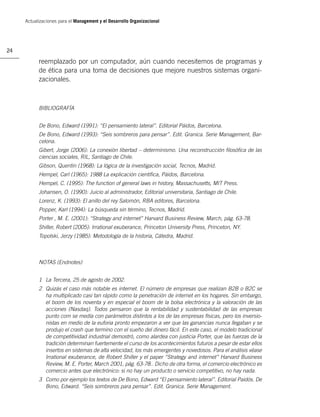 Actualizaciones para el Management y el Desarrollo Organizacional




24

           reemplazado por un computador, aún cuando necesitemos de programas y
           de ética para una toma de decisiones que mejore nuestros sistemas organi-
           zacionales.



           BIBLIOGRAFÍA


           De Bono, Edward (1991): “El pensamiento lateral”. Editorial Páidos, Barcelona.
           De Bono, Edward (1993): “Seis sombreros para pensar”. Edit. Granica. Serie Management, Bar-
           celona.
           Gibert, Jorge (2006): La conexión libertad – determinismo. Una reconstrucción ﬁlosóﬁca de las
           ciencias sociales, RIL, Santiago de Chile.
           Gibson, Quentin (1968): La lógica de la investigación social, Tecnos, Madrid.
           Hempel, Carl (1965): 1988 La explicación cientíﬁca, Páidos, Barcelona.
           Hempel, C. (1995): The function of general laws in history, Massachusetts, MIT Press.
           Johansen, O. (1990): Juicio al administrador, Editorial universitaria, Santiago de Chile.
           Lorenz, K. (1993): El anillo del rey Salomón, RBA editores, Barcelona.
           Popper, Karl (1994): La búsqueda sin término, Tecnos, Madrid.
           Porter , M. E. (2001): “Strategy and internet” Harvard Business Review, March, pág. 63-78.
           Shiller, Robert (2005): Irrational exuberance, Princeton University Press, Princeton, NY.
           Topolski, Jerzy (1985): Metodología de la historia, Cátedra, Madrid.



           NOTAS (Endnotes)


           1 La Tercera, 25 de agosto de 2002.
           2 Quizás el caso más notable es internet. El número de empresas que realizan B2B o B2C se
             ha multiplicado casi tan rápido como la penetración de internet en los hogares. Sin embargo,
             el boom de los noventa y en especial el boom de la bolsa electrónica y la valoración de las
             acciones (Nasdaq). Todos pensaron que la rentabilidad y sustentabilidad de las empresas
             punto com se medía con parámetros distintos a los de las empresas físicas, pero los inversio-
             nistas en medio de la euforia pronto empezaron a ver que las ganancias nunca llegaban y se
             produjo el crash que termino con el sueño del dinero fácil. En este caso, el modelo tradicional
             de competitividad industrial demostró, como alardea con justicia Porter, que las fuerzas de la
             tradición determinan fuertemente el curso de los acontecimientos futuros a pesar de estar ellos
             insertos en sistemas de alta velocidad, los más emergentes y novedosos. Para el análisis véase
             Irrational exuberance, de Robert Shiller y el paper “Strategy and internet” Harvard Business
             Review, M. E. Porter, March 2001, pág. 63-78.. Dicho de otra forma, el comercio electrónico es
             comercio antes que electrónico: si no hay un producto o servicio competitivo, no hay nada.
           3 Como por ejemplo los textos de De Bono, Edward “El pensamiento lateral”. Editorial Paidós. De
             Bono, Edward. “Seis sombreros para pensar”. Edit. Granica. Serie Management.
 
