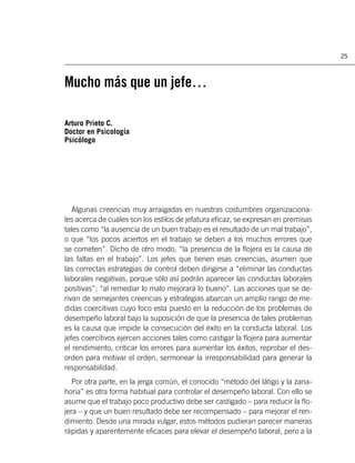 25



Mucho más que un jefe…

Arturo Prieto C.
Doctor en Psicología
Psicólogo




   Algunas creencias muy arraigadas en nuestras costumbres organizaciona-
les acerca de cuáles son los estilos de jefatura eﬁcaz, se expresan en premisas
tales como “la ausencia de un buen trabajo es el resultado de un mal trabajo”,
o que “los pocos aciertos en el trabajo se deben a los muchos errores que
se cometen”. Dicho de otro modo, “la presencia de la ﬂojera es la causa de
las faltas en el trabajo”. Los jefes que tienen esas creencias, asumen que
las correctas estrategias de control deben dirigirse a “eliminar las conductas
laborales negativas, porque sólo así podrán aparecer las conductas laborales
positivas”; “al remediar lo malo mejorará lo bueno”. Las acciones que se de-
rivan de semejantes creencias y estrategias abarcan un amplio rango de me-
didas coercitivas cuyo foco esta puesto en la reducción de los problemas de
desempeño laboral bajo la suposición de que la presencia de tales problemas
es la causa que impide la consecución del éxito en la conducta laboral. Los
jefes coercitivos ejercen acciones tales como castigar la ﬂojera para aumentar
el rendimiento, criticar los errores para aumentar los éxitos, reprobar el des-
orden para motivar el orden, sermonear la irresponsabilidad para generar la
responsabilidad.
   Por otra parte, en la jerga común, el conocido “método del látigo y la zana-
horia” es otra forma habitual para controlar el desempeño laboral. Con ello se
asume que el trabajo poco productivo debe ser castigado – para reducir la ﬂo-
jera – y que un buen resultado debe ser recompensado – para mejorar el ren-
dimiento. Desde una mirada vulgar, estos métodos pudieran parecer maneras
rápidas y aparentemente eﬁcaces para elevar el desempeño laboral, pero a la
 