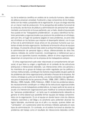 Actualizaciones para el Management y el Desarrollo Organizacional




26

           luz de la evidencia cientíﬁca en análisis de la conducta humana, tales estilos
           de jefatura provocan ansiedad, frustración y bajo compromiso de los trabaja-
           dores con las metas y propósitos de la organización, lo que a la larga redunda
           en un menor nivel de producción. En la perspectiva del análisis funcional de
           la conducta, las técnicas de jefatura y administración de personal han experi-
           mentado una transición en la que partiendo, por un lado, desde el equivocado
           foco puesto en los “trabajadores problemáticos”, se pasa a identiﬁcar los fac-
           tores personales y organizacionales que producen los problemas en el trabajo;
           pero por otro, en lugar de quedarse pegado en esos problemas, se pone esta
           vez el énfasis en los factores que mejoran el desempeño laboral, con lo que
           el foco de la administración recae ahora en los procesos humanos que sus-
           tentan el éxito de toda organización, facilitando la formación eﬁcaz de equipos
           de trabajo. El presente artículo trata sobre la actitud formativa para conseguir
           la administración de personal digna y eﬁcaz; diferenciándola de otros tres
           clásicos métodos de control (coerción, incontingencia e indiferencia) que a
           pesar de sus aparentes buenos resultados, alteran el clima organizacional y
           desaniman el compromiso con la empresa de los trabajadores exitosos.
              El clima organizacional suele estar relacionado al comportamiento del per-
           sonal, el que tiene su origen y signiﬁcado en el contexto de las estructuras
           jerárquicas e interacciones laborales. Las interacciones entre una persona y
           los miembros de su grupo de trabajo que están reguladas por las políticas y
           normas institucionales, constituyen los factores responsables de gran parte de
           los problemas del clima organizacional y del éxito o fracaso de la empresa. Así
           mismo, el trabajo es junto con la familia, uno de los ambientes más signiﬁcati-
           vos para el desarrollo de las personas (Prieto, 1998; 1997; 1993-b; Olivares y
           Méndez, 1999; Caballo, 1995; Patterson, 1982). Si bien los problemas labora-
           les necesariamente constituyen un reﬂejo de las estructuras organizacionales
           jerárquicas y no de trabajadores problemáticos, la mayor parte de las veces se
           acude a la intervención organizacional para modiﬁcar la conducta laboral de
           las “personas problemáticas”, en tanto que lo verdaderamente relevante es
           generar el clima laboral que posibilita formar equipos de trabajo comprome-
           tidos con la organización. Es en el equipo en donde hacen crisis los clásicos
           métodos coercitivos y del látigo y la zanahoria para pretender alcanzar los
           logros laborales, asumiendo que es el jefe o su equipo, quienes deben ser
           “cambiados”, sin cuestionarse sobre los erróneos métodos aplicados en esos
           tipos de administración. En contraste, en el análisis funcional se abordan los
           problemas del trabajo como el resultado de interacciones laborales conﬂic-
 