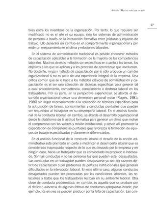 Artículo | Mucho más que un jefe




                                                                                              27

tivas entre los miembros de la organización. Por tanto, lo que requiere ser
modiﬁcado no es el jefe ni su equipo, sino los sistemas de administración
de personal a través de la interacción formativa entre jefaturas y equipos de
trabajo. Ello generará un cambio en el comportamiento organizacional y por
ende un mejoramiento en el clima y relaciones laborales.
   En el sistema de administración tradicional es posible encontrar métodos
de capacitación aplicables a la formación de la mayoría de las competencias
laborales. Muchos de esos métodos son especíﬁcos en cuanto a las tareas, los
objetivos a los que se aplican y a los procesos de aprendizaje que involucran.
No obstante, ningún método de capacitación por si sólo produce un cambio
organizacional si no es parte de una experiencia integral de la empresa. Una
crítica común que se le hace a los métodos clásicos de administración y ca-
pacitación es el ser una colección de técnicas especíﬁcas para generar tal
o cual procedimiento, competencia, conocimiento o destreza laboral en los
trabajadores. Por su parte, en la perspectiva experiencial, se aborda el de-
sarrollo organizacional desde una dimensión personal molar (Rogers, 1981;
1986) sin llegar necesariamente a la aplicación de técnicas especíﬁcas para
la adquisición de tareas, conocimientos y conductas puntuales que puedan
ser requeridas al trabajador en su desempeño laboral. En el análisis funcio-
nal de la conducta laboral, en cambio, se aborda el desarrollo organizacional
desde la plataforma de la actitud formativa para generar un clima que motive
el compromiso con los valores y misión institucional, y desde allí promover la
capacitación de competencias puntuales que favorezca la formación de equi-
pos de trabajo especializados y claramente diferenciados.
   En el análisis funcional de la conducta laboral el desafío de la acción ad-
ministrativa está orientado en parte a modiﬁcar el desempeño laboral que es
considerado inapropiado respecto de lo que es deseado por la empresa y en
ningún caso, hacia un trabajador que es considerado inapropiado o indesea-
do. Son las conductas y no las personas las que pueden estar desajustadas.
Las conductas en un trabajador pueden desajustarse ya sea por razones dé-
ﬁcit de capacitación o por problemas de políticas institucionales que generan
diﬁcultades en la interacción laboral. En este último caso, algunas conductas
desajustadas pueden ser provocadas por las condiciones laborales, las re-
laciones y tratos que los trabajadores reciban en su ambiente laboral. Otra
clase de conducta problemática, en cambio, es aquella que se produce por
el déﬁcit o ausencia de algunas formas de conductas apropiadas donde; por
ejemplo, los errores se pueden producir por la falta de capacitación. Las con-
 