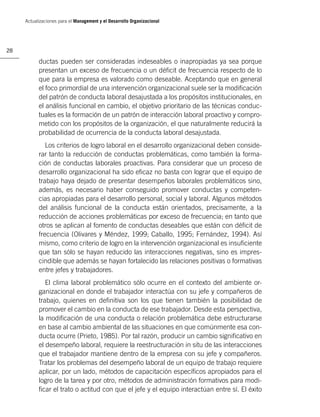Actualizaciones para el Management y el Desarrollo Organizacional




28

           ductas pueden ser consideradas indeseables o inapropiadas ya sea porque
           presentan un exceso de frecuencia o un déﬁcit de frecuencia respecto de lo
           que para la empresa es valorado como deseable. Aceptando que en general
           el foco primordial de una intervención organizacional suele ser la modiﬁcación
           del patrón de conducta laboral desajustada a los propósitos institucionales, en
           el análisis funcional en cambio, el objetivo prioritario de las técnicas conduc-
           tuales es la formación de un patrón de interacción laboral proactivo y compro-
           metido con los propósitos de la organización, el que naturalmente reducirá la
           probabilidad de ocurrencia de la conducta laboral desajustada.
              Los criterios de logro laboral en el desarrollo organizacional deben conside-
           rar tanto la reducción de conductas problemáticas, como también la forma-
           ción de conductas laborales proactivas. Para considerar que un proceso de
           desarrollo organizacional ha sido eﬁcaz no basta con lograr que el equipo de
           trabajo haya dejado de presentar desempeños laborales problemáticos sino,
           además, es necesario haber conseguido promover conductas y competen-
           cias apropiadas para el desarrollo personal, social y laboral. Algunos métodos
           del análisis funcional de la conducta están orientados, precisamente, a la
           reducción de acciones problemáticas por exceso de frecuencia; en tanto que
           otros se aplican al fomento de conductas deseables que están con déﬁcit de
           frecuencia (Olivares y Méndez, 1999; Caballo, 1995; Fernández, 1994). Así
           mismo, como criterio de logro en la intervención organizacional es insuﬁciente
           que tan sólo se hayan reducido las interacciones negativas, sino es impres-
           cindible que además se hayan fortalecido las relaciones positivas o formativas
           entre jefes y trabajadores.
              El clima laboral problemático sólo ocurre en el contexto del ambiente or-
           ganizacional en donde el trabajador interactúa con su jefe y compañeros de
           trabajo, quienes en deﬁnitiva son los que tienen también la posibilidad de
           promover el cambio en la conducta de ese trabajador. Desde esta perspectiva,
           la modiﬁcación de una conducta o relación problemática debe estructurarse
           en base al cambio ambiental de las situaciones en que comúnmente esa con-
           ducta ocurre (Prieto, 1985). Por tal razón, producir un cambio signiﬁcativo en
           el desempeño laboral, requiere la reestructuración in situ de las interacciones
           que el trabajador mantiene dentro de la empresa con su jefe y compañeros.
           Tratar los problemas del desempeño laboral de un equipo de trabajo requiere
           aplicar, por un lado, métodos de capacitación especíﬁcos apropiados para el
           logro de la tarea y por otro, métodos de administración formativos para modi-
           ﬁcar el trato o actitud con que el jefe y el equipo interactúan entre sí. El éxito
 