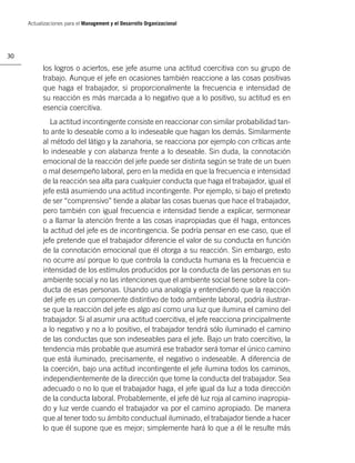 Actualizaciones para el Management y el Desarrollo Organizacional




30

           los logros o aciertos, ese jefe asume una actitud coercitiva con su grupo de
           trabajo. Aunque el jefe en ocasiones también reaccione a las cosas positivas
           que haga el trabajador, si proporcionalmente la frecuencia e intensidad de
           su reacción es más marcada a lo negativo que a lo positivo, su actitud es en
           esencia coercitiva.
              La actitud incontingente consiste en reaccionar con similar probabilidad tan-
           to ante lo deseable como a lo indeseable que hagan los demás. Similarmente
           al método del látigo y la zanahoria, se reacciona por ejemplo con críticas ante
           lo indeseable y con alabanza frente a lo deseable. Sin duda, la connotación
           emocional de la reacción del jefe puede ser distinta según se trate de un buen
           o mal desempeño laboral, pero en la medida en que la frecuencia e intensidad
           de la reacción sea alta para cualquier conducta que haga el trabajador, igual el
           jefe está asumiendo una actitud incontingente. Por ejemplo, si bajo el pretexto
           de ser “comprensivo” tiende a alabar las cosas buenas que hace el trabajador,
           pero también con igual frecuencia e intensidad tiende a explicar, sermonear
           o a llamar la atención frente a las cosas inapropiadas que él haga, entonces
           la actitud del jefe es de incontingencia. Se podría pensar en ese caso, que el
           jefe pretende que el trabajador diferencie el valor de su conducta en función
           de la connotación emocional que él otorga a su reacción. Sin embargo, esto
           no ocurre así porque lo que controla la conducta humana es la frecuencia e
           intensidad de los estímulos producidos por la conducta de las personas en su
           ambiente social y no las intenciones que el ambiente social tiene sobre la con-
           ducta de esas personas. Usando una analogía y entendiendo que la reacción
           del jefe es un componente distintivo de todo ambiente laboral, podría ilustrar-
           se que la reacción del jefe es algo así como una luz que ilumina el camino del
           trabajador. Si al asumir una actitud coercitiva, el jefe reacciona principalmente
           a lo negativo y no a lo positivo, el trabajador tendrá sólo iluminado el camino
           de las conductas que son indeseables para el jefe. Bajo un trato coercitivo, la
           tendencia más probable que asumirá ese trabador será tomar el único camino
           que está iluminado, precisamente, el negativo o indeseable. A diferencia de
           la coerción, bajo una actitud incontingente el jefe ilumina todos los caminos,
           independientemente de la dirección que tome la conducta del trabajador. Sea
           adecuado o no lo que el trabajador haga, el jefe igual da luz a toda dirección
           de la conducta laboral. Probablemente, el jefe dé luz roja al camino inapropia-
           do y luz verde cuando el trabajador va por el camino apropiado. De manera
           que al tener todo su ámbito conductual iluminado, el trabajador tiende a hacer
           lo que él supone que es mejor; simplemente hará lo que a él le resulte más
 