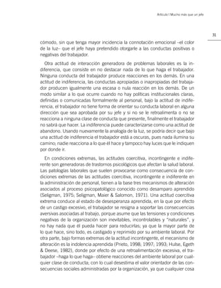Artículo | Mucho más que un jefe




                                                                                              31

cómodo, sin que tenga mayor incidencia la connotación emocional –el color
de la luz– que el jefe haya pretendido otorgarle a las conductas positivas o
negativas del trabajador.
  Otra actitud de interacción generadora de problemas laborales es la in-
diferencia, que consiste en no destacar nada de lo que haga el trabajador.
Ninguna conducta del trabajador produce reacciones en los demás. En una
actitud de indiferencia, las conductas apropiadas o inapropiadas del trabaja-
dor producen igualmente una escasa o nula reacción en los demás. De un
modo similar a lo que ocurre cuando no hay políticas institucionales claras,
deﬁnidas o comunicadas formalmente al personal, bajo la actitud de indife-
rencia, el trabajador no tiene forma de orientar su conducta laboral en alguna
dirección que sea aprobada por su jefe y si no se le retroalimenta o no se
reacciona a ninguna clase de conducta que presente, ﬁnalmente el trabajador
no sabrá que hacer. La indiferencia puede caracterizarse como una actitud de
abandono. Usando nuevamente la analogía de la luz, se podría decir que bajo
una actitud de indiferencia el trabajador está a oscuras, pues nada ilumina su
camino; nadie reacciona a lo que él hace y tampoco hay luces que le indiquen
por donde ir.
   En condiciones extremas, las actitudes coercitiva, incontingente e indife-
rente son generadoras de trastornos psicológicos que afectan la salud laboral.
Las patologías laborales que suelen provocarse como consecuencia de con-
diciones extremas de las actitudes coercitiva, incontingente e indiferente en
la administración de personal, tienen a la base tres mecanismos de alteración
asociados al proceso psicopatológico conocido como desamparo aprendido
(Seligman, 1975; Seligman, Maier & Salomon, 1971). Una actitud coercitiva
extrema conduce al estado de desesperanza aprendida, en la que por efecto
de un castigo excesivo, el trabajador se resigna a soportar las consecuencias
aversivas asociadas al trabajo, porque asume que las tensiones y condiciones
negativas de la organización son inevitables, incontrolables y “naturales”, y
no hay nada que él pueda hacer para reducirlas; ya que la mayor parte de
lo que hace, sino todo, es castigado y reprimido por su ambiente laboral. Por
otra parte, bajo formas extremas de la actitud incontingente, el mecanismo de
alteración es la indolencia aprendida (Prieto, 1998; 1997; 1993; Hulse, Egeth
& Deese, 1982), donde por efecto de una retroalimentación excesiva, el tra-
bajador –haga lo que haga– obtiene reacciones del ambiente laboral por cual-
quier clase de conducta; con lo cual desestima el valor orientador de las con-
secuencias sociales administradas por la organización, ya que cualquier cosa
 