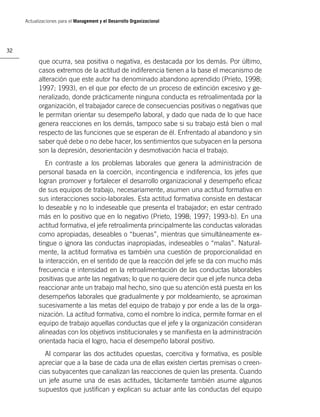 Actualizaciones para el Management y el Desarrollo Organizacional




32

           que ocurra, sea positiva o negativa, es destacada por los demás. Por último,
           casos extremos de la actitud de indiferencia tienen a la base el mecanismo de
           alteración que este autor ha denominado abandono aprendido (Prieto, 1998;
           1997; 1993), en el que por efecto de un proceso de extinción excesivo y ge-
           neralizado, donde prácticamente ninguna conducta es retroalimentada por la
           organización, el trabajador carece de consecuencias positivas o negativas que
           le permitan orientar su desempeño laboral, y dado que nada de lo que hace
           genera reacciones en los demás, tampoco sabe si su trabajo está bien o mal
           respecto de las funciones que se esperan de él. Enfrentado al abandono y sin
           saber qué debe o no debe hacer, los sentimientos que subyacen en la persona
           son la depresión, desorientación y desmotivación hacia el trabajo.
              En contraste a los problemas laborales que genera la administración de
           personal basada en la coerción, incontingencia e indiferencia, los jefes que
           logran promover y fortalecer el desarrollo organizacional y desempeño eﬁcaz
           de sus equipos de trabajo, necesariamente, asumen una actitud formativa en
           sus interacciones socio-laborales. Esta actitud formativa consiste en destacar
           lo deseable y no lo indeseable que presenta el trabajador; en estar centrado
           más en lo positivo que en lo negativo (Prieto, 1998; 1997; 1993-b). En una
           actitud formativa, el jefe retroalimenta principalmente las conductas valoradas
           como apropiadas, deseables o “buenas”, mientras que simultáneamente ex-
           tingue o ignora las conductas inapropiadas, indeseables o “malas”. Natural-
           mente, la actitud formativa es también una cuestión de proporcionalidad en
           la interacción, en el sentido de que la reacción del jefe se da con mucho más
           frecuencia e intensidad en la retroalimentación de las conductas laborables
           positivas que ante las negativas; lo que no quiere decir que el jefe nunca deba
           reaccionar ante un trabajo mal hecho, sino que su atención está puesta en los
           desempeños laborales que gradualmente y por moldeamiento, se aproximan
           sucesivamente a las metas del equipo de trabajo y por ende a las de la orga-
           nización. La actitud formativa, como el nombre lo indica, permite formar en el
           equipo de trabajo aquellas conductas que el jefe y la organización consideran
           alineadas con los objetivos institucionales y se maniﬁesta en la administración
           orientada hacia el logro, hacia el desempeño laboral positivo.
             Al comparar las dos actitudes opuestas, coercitiva y formativa, es posible
           apreciar que a la base de cada una de ellas existen ciertas premisas o creen-
           cias subyacentes que canalizan las reacciones de quien las presenta. Cuando
           un jefe asume una de esas actitudes, tácitamente también asume algunos
           supuestos que justiﬁcan y explican su actuar ante las conductas del equipo
 