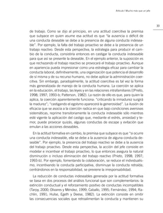 Artículo | Mucho más que un jefe




                                                                                                  33

de trabajo. Como se dijo al principio, en una actitud coercitiva la premisa
que subyace en quien asume esa actitud es que “la ausencia o déﬁcit de
una conducta deseable se debe a la presencia de alguna conducta indesea-
ble”. Por ejemplo, la falta del trabajo proactivo se debe a la presencia de un
trabajo reactivo. Desde esta perspectiva, la estrategia para producir el cam-
bio de la conducta, consistiría entonces en castigar la conducta indeseable
para que así se presente la deseable. En el ejemplo anterior, la suposición es
que rechazando el trabajo reactivo se provocará el trabajo proactivo. Aunque
en apariencia pueda impresionar como una estrategia eﬁcaz para cambiar la
conducta laboral, deﬁnitivamente, una organización que potencia el desarrollo
de sí misma y de su recurso humano, no debe aplicar la administración coer-
citiva. Sin embargo, paradojalmente, la actitud coercitiva es tal vez la forma
más generalizada de manejo de la conducta humana. La coerción se aplica
en la educación, el trabajo, las leyes y en las relaciones intrafamiliares ((Prieto,
1998; 1997; 1993-b; Patterson, 1982). La razón de ello es que, para quien la
aplica, la coerción aparentemente funciona: “criticando la inmadurez surgirá
la madurez”; “castigando el egoísmo aparecerá la generosidad”. La ilusión de
eﬁcacia que se asocia a la coerción radica en que bajo condiciones aversivas
sistemáticas, reprime transitoriamente la conducta indeseable sólo mientras
esté vigente la aplicación del castigo que, mediante el estrés, ansiedad y te-
mor, puede provocar quizás, algunas conductas de escape y evitación que
emulan a las acciones deseables.
  En la actitud formativa en cambio, la premisa que subyace es que “si ocurre
una conducta indeseable, ella se debe a la ausencia de alguna conducta de-
seable”. Por ejemplo, la presencia del trabajo reactivo se debe a la ausencia
del trabajo proactivo. Desde esta perspectiva, la acción del jefe consiste en
modelar e incentivar el trabajo proactivo, lo que entonces asegura la natural
disminución o incluso eliminación del trabajo reactivo (Prieto, 1998; 1997;
1993-b). Por ejemplo, fomentando la colaboración, se reduce el individualis-
mo; incentivando la conducta participativa, disminuye la conducta retraída;
centrándonos en la responsabilidad, se previene la irresponsabilidad.
  La reducción de conductas indeseables generada por la actitud formativa
se basa en dos procesos del análisis funcional que son complementarios: la
extinción conductual y el reforzamiento positivo de conductas incompatibles
(Tarpy, 2000; Olivares y Méndez, 1999; Caballo, 1995; Fernández, 1994; Ra-
chlin, 1991; Hulse, Egeth y Deese, 1982). La extinción consiste en omitir
las consecuencias sociales que retroalimentan la conducta y mantienen su
 