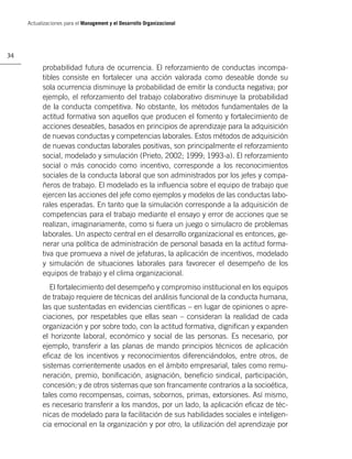 Actualizaciones para el Management y el Desarrollo Organizacional




34

           probabilidad futura de ocurrencia. El reforzamiento de conductas incompa-
           tibles consiste en fortalecer una acción valorada como deseable donde su
           sola ocurrencia disminuye la probabilidad de emitir la conducta negativa; por
           ejemplo, el reforzamiento del trabajo colaborativo disminuye la probabilidad
           de la conducta competitiva. No obstante, los métodos fundamentales de la
           actitud formativa son aquellos que producen el fomento y fortalecimiento de
           acciones deseables, basados en principios de aprendizaje para la adquisición
           de nuevas conductas y competencias laborales. Estos métodos de adquisición
           de nuevas conductas laborales positivas, son principalmente el reforzamiento
           social, modelado y simulación (Prieto, 2002; 1999; 1993-a). El reforzamiento
           social o más conocido como incentivo, corresponde a los reconocimientos
           sociales de la conducta laboral que son administrados por los jefes y compa-
           ñeros de trabajo. El modelado es la inﬂuencia sobre el equipo de trabajo que
           ejercen las acciones del jefe como ejemplos y modelos de las conductas labo-
           rales esperadas. En tanto que la simulación corresponde a la adquisición de
           competencias para el trabajo mediante el ensayo y error de acciones que se
           realizan, imaginariamente, como si fuera un juego o simulacro de problemas
           laborales. Un aspecto central en el desarrollo organizacional es entonces, ge-
           nerar una política de administración de personal basada en la actitud forma-
           tiva que promueva a nivel de jefaturas, la aplicación de incentivos, modelado
           y simulación de situaciones laborales para favorecer el desempeño de los
           equipos de trabajo y el clima organizacional.
              El fortalecimiento del desempeño y compromiso institucional en los equipos
           de trabajo requiere de técnicas del análisis funcional de la conducta humana,
           las que sustentadas en evidencias cientíﬁcas – en lugar de opiniones o apre-
           ciaciones, por respetables que ellas sean – consideran la realidad de cada
           organización y por sobre todo, con la actitud formativa, digniﬁcan y expanden
           el horizonte laboral, económico y social de las personas. Es necesario, por
           ejemplo, transferir a las planas de mando principios técnicos de aplicación
           eﬁcaz de los incentivos y reconocimientos diferenciándolos, entre otros, de
           sistemas corrientemente usados en el ámbito empresarial, tales como remu-
           neración, premio, boniﬁcación, asignación, beneﬁcio sindical, participación,
           concesión; y de otros sistemas que son francamente contrarios a la socioética,
           tales como recompensas, coimas, sobornos, primas, extorsiones. Así mismo,
           es necesario transferir a los mandos, por un lado, la aplicación eﬁcaz de téc-
           nicas de modelado para la facilitación de sus habilidades sociales e inteligen-
           cia emocional en la organización y por otro, la utilización del aprendizaje por
 