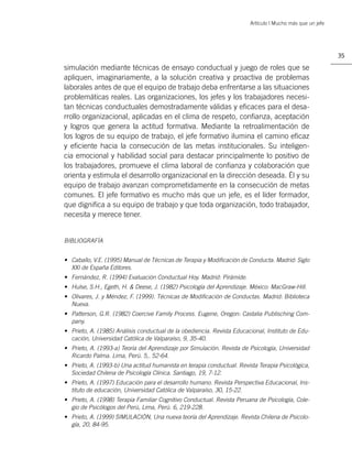 Artículo | Mucho más que un jefe




                                                                                                           35

simulación mediante técnicas de ensayo conductual y juego de roles que se
apliquen, imaginariamente, a la solución creativa y proactiva de problemas
laborales antes de que el equipo de trabajo deba enfrentarse a las situaciones
problemáticas reales. Las organizaciones, los jefes y los trabajadores necesi-
tan técnicas conductuales demostradamente válidas y eﬁcaces para el desa-
rrollo organizacional, aplicadas en el clima de respeto, conﬁanza, aceptación
y logros que genera la actitud formativa. Mediante la retroalimentación de
los logros de su equipo de trabajo, el jefe formativo ilumina el camino eﬁcaz
y eﬁciente hacia la consecución de las metas institucionales. Su inteligen-
cia emocional y habilidad social para destacar principalmente lo positivo de
los trabajadores, promueve el clima laboral de conﬁanza y colaboración que
orienta y estimula el desarrollo organizacional en la dirección deseada. Él y su
equipo de trabajo avanzan comprometidamente en la consecución de metas
comunes. El jefe formativo es mucho más que un jefe, es el líder formador,
que digniﬁca a su equipo de trabajo y que toda organización, todo trabajador,
necesita y merece tener.


BIBLIOGRAFÍA


• Caballo, V.E. (1995) Manual de Técnicas de Terapia y Modiﬁcación de Conducta. Madrid: Siglo
  XXI de España Editores.
• Fernández, R. (1994) Evaluación Conductual Hoy. Madrid: Pirámide.
• Hulse, S.H., Egeth, H. & Deese, J. (1982) Psicología del Aprendizaje. México: MacGraw-Hill.
• Olivares, J. y Méndez, F. (1999). Técnicas de Modiﬁcación de Conductas. Madrid: Biblioteca
  Nueva.
• Patterson, G.R. (1982) Coercive Family Process. Eugene, Oregon: Castalia Publisching Com-
  pany.
• Prieto, A. (1985) Análisis conductual de la obediencia. Revista Educacional, Instituto de Edu-
  cación, Universidad Católica de Valparaíso, 9, 35-40.
• Prieto, A. (1993-a) Teoría del Aprendizaje por Simulación. Revista de Psicología, Universidad
  Ricardo Palma. Lima, Perú. 5,. 52-64.
• Prieto, A. (1993-b) Una actitud humanista en terapia conductual. Revista Terapia Psicológica,
  Sociedad Chilena de Psicología Clínica. Santiago, 19, 7-12.
• Prieto, A. (1997) Educación para el desarrollo humano. Revista Perspectiva Educacional, Ins-
  tituto de educación, Universidad Católica de Valparaíso, 30, 15-22.
• Prieto, A. (1998) Terapia Familiar Cognitivo Conductual. Revista Peruana de Psicología, Cole-
  gio de Psicólogos del Perú, Lima, Perú. 6, 219-228.
• Prieto, A. (1999) SIMULACIÓN, Una nueva teoría del Aprendizaje. Revista Chilena de Psicolo-
  gía, 20, 84-95.
 