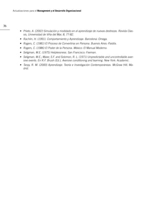Actualizaciones para el Management y el Desarrollo Organizacional




36
           • Prieto, A. (2002) Simulación y modelado en el aprendizaje de nuevas destrezas. Revista Clas-
             sis, Universidad de Viña del Mar, 8, 77-82.
           • Rachlin, H. (1991). Comportamiento y Aprendizaje. Barcelona: Omega.
           • Rogers, C. (1981) El Proceso de Convertirse en Persona. Buenos Aires: Paidós.
           • Rogers, C. (1986) El Poder de la Persona. México: El Manual Moderno.
           • Seligman, M.E. (1975) Helplessness. San Francisco: Feeman.
           • Seligman, M.E.; Maier, S.F. and Solomon, R. L. (1971) Unpredictable and uncontrollable aver-
             sive events. En R.F. Brush (Ed.), Aversive conditioning and learning. New York: Academic.
           • Tarpy, R. M. (2000) Aprendizaje: Teoría e Investigación Contemporáneas. McGraw Hill, Ma-
             drid.
 