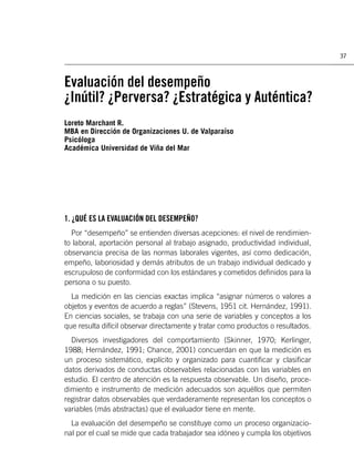 37



Evaluación del desempeño
¿Inútil? ¿Perversa? ¿Estratégica y Auténtica?
Loreto Marchant R.
MBA en Dirección de Organizaciones U. de Valparaíso
Psicóloga
Académica Universidad de Viña del Mar




1. ¿QUÉ ES LA EVALUACIÓN DEL DESEMPEÑO?
  Por “desempeño” se entienden diversas acepciones: el nivel de rendimien-
to laboral, aportación personal al trabajo asignado, productividad individual,
observancia precisa de las normas laborales vigentes, así como dedicación,
empeño, laboriosidad y demás atributos de un trabajo individual dedicado y
escrupuloso de conformidad con los estándares y cometidos deﬁnidos para la
persona o su puesto.
  La medición en las ciencias exactas implica “asignar números o valores a
objetos y eventos de acuerdo a reglas” (Stevens, 1951 cit. Hernández, 1991).
En ciencias sociales, se trabaja con una serie de variables y conceptos a los
que resulta difícil observar directamente y tratar como productos o resultados.
  Diversos investigadores del comportamiento (Skinner, 1970; Kerlinger,
1988; Hernández, 1991; Chance, 2001) concuerdan en que la medición es
un proceso sistemático, explícito y organizado para cuantiﬁcar y clasiﬁcar
datos derivados de conductas observables relacionadas con las variables en
estudio. El centro de atención es la respuesta observable. Un diseño, proce-
dimiento e instrumento de medición adecuados son aquéllos que permiten
registrar datos observables que verdaderamente representan los conceptos o
variables (más abstractas) que el evaluador tiene en mente.
  La evaluación del desempeño se constituye como un proceso organizacio-
nal por el cual se mide que cada trabajador sea idóneo y cumpla los objetivos
 