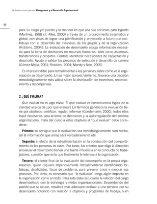 Actualizaciones para el Management y el Desarrollo Organizacional




38

           para su cargo y/o puesto y la manera en que usa sus recursos para lograrlo
           (Martínez, 1998 cit. Alles, 2000) a través de un procedimiento sistemático y
           global, con vistas de lograr una planiﬁcación y proyección a futuro que con-
           tribuya con el desarrollo del individuo, de los grupos y de la organización
           (Robbins, 2004). La evaluación de desempeño otorga información necesa-
           ria para la toma de decisiones en recursos humanos, tales como ascensos,
           transferencias y despidos. Permite identiﬁcar necesidades de capacitación y
           desarrollo. Ayuda a validar los procesos de selección y desarrollo de carrera
           (Gómez-Mejía, 2001; Robbins, 2004; Mondy y Noe, 2005).
             Es imprescindible para retroalimentar a las personas sobre cómo ve la orga-
           nización su desempeño. En su mejor aprovechamiento, favorece una decisión
           metodológicamente más válida sobre la distribución de incentivos, reconoci-
           miento y recompensas.


           2. ¿QUÉ EVALUAR?
             Qué evaluar no es algo trivial. El qué evaluar es consecuencia lógica de la
           claridad acerca de ¿por qué evaluar? En términos genéricos la evaluación tie-
           ne por objetivos: certiﬁcar, regular, informar (Condemarín, 2000), todos ellos
           input necesarios para la toma de decisiones y la autorregulación del sistema
           organizacional. Para dar curso a estos objetivos el “qué evaluar” debe consi-
           derar:
             Primero: se persigue que la evaluación sea metodológicamente bien hecha,
           así la información que arroje será verdaderamente útil.
              Segundo: el efecto de la retroalimentación en la conducción del comporta-
           miento de las personas es clave. Por tanto, los criterios que elige la dirección
           al evaluar el desempeño tienen una fuerte inﬂuencia en la conducta de traba-
           jadores, cuestión que es lo que ﬁnalmente le interesa a la organización.
              Tercero: el cliente ﬁnal de la evaluación del desempeño es la propia orga-
           nización, quien requiere imperiosamente retroalimentarse identiﬁcando for-
           talezas, debilidades, focos de problema, para prevenir crisis y mejorar sus
           procesos. Por tanto, es necesario que “lo evaluado” tenga algún impacto en
           la organización como un todo. Para esto debe estudiarse la relación del cargo
           desempeñado con la estrategia y metas organizacionales. Dependiendo del
           puesto que se ocupe, resultará más adecuado evaluar a una persona por su
           desempeño obtenido con relación a objetivos y programas de trabajo; o en
 