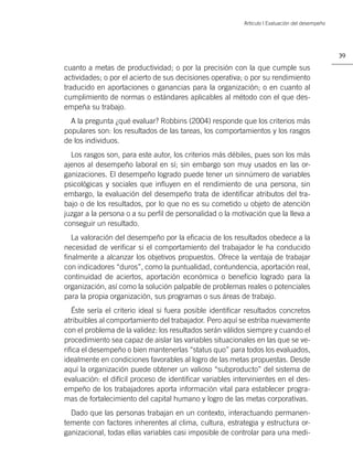 Artículo | Evaluación del desempeño




                                                                                                39

cuanto a metas de productividad; o por la precisión con la que cumple sus
actividades; o por el acierto de sus decisiones operativa; o por su rendimiento
traducido en aportaciones o ganancias para la organización; o en cuanto al
cumplimiento de normas o estándares aplicables al método con el que des-
empeña su trabajo.
  A la pregunta ¿qué evaluar? Robbins (2004) responde que los criterios más
populares son: los resultados de las tareas, los comportamientos y los rasgos
de los individuos.
  Los rasgos son, para este autor, los criterios más débiles, pues son los más
ajenos al desempeño laboral en sí; sin embargo son muy usados en las or-
ganizaciones. El desempeño logrado puede tener un sinnúmero de variables
psicológicas y sociales que inﬂuyen en el rendimiento de una persona, sin
embargo, la evaluación del desempeño trata de identiﬁcar atributos del tra-
bajo o de los resultados, por lo que no es su cometido u objeto de atención
juzgar a la persona o a su perﬁl de personalidad o la motivación que la lleva a
conseguir un resultado.
  La valoración del desempeño por la eﬁcacia de los resultados obedece a la
necesidad de veriﬁcar si el comportamiento del trabajador le ha conducido
ﬁnalmente a alcanzar los objetivos propuestos. Ofrece la ventaja de trabajar
con indicadores “duros”, como la puntualidad, contundencia, aportación real,
continuidad de aciertos, aportación económica o beneﬁcio logrado para la
organización, así como la solución palpable de problemas reales o potenciales
para la propia organización, sus programas o sus áreas de trabajo.
   Éste sería el criterio ideal si fuera posible identiﬁcar resultados concretos
atribuibles al comportamiento del trabajador. Pero aquí se estriba nuevamente
con el problema de la validez: los resultados serán válidos siempre y cuando el
procedimiento sea capaz de aislar las variables situacionales en las que se ve-
riﬁca el desempeño o bien mantenerlas “status quo” para todos los evaluados,
idealmente en condiciones favorables al logro de las metas propuestas. Desde
aquí la organización puede obtener un valioso “subproducto” del sistema de
evaluación: el difícil proceso de identiﬁcar variables intervinientes en el des-
empeño de los trabajadores aporta información vital para establecer progra-
mas de fortalecimiento del capital humano y logro de las metas corporativas.
  Dado que las personas trabajan en un contexto, interactuando permanen-
temente con factores inherentes al clima, cultura, estrategia y estructura or-
ganizacional, todas ellas variables casi imposible de controlar para una medi-
 