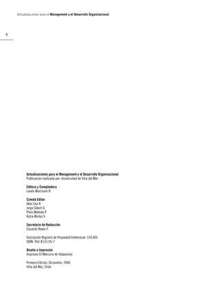 Actualizaciones para el Management y el Desarrollo Organizacional




4




          Actualizaciones para el Management y el Desarrollo Organizacional
          Publicación realizada por: Universidad de Viña del Mar

          Editora y Compiladora
          Loreto Marchant R.

          Comité Editor
          Aldo Cea R.
          Jorge Gibert G.
          Piero Moltedo P.
          Katia Muñoz V.

          Secretario de Redacción
          Eduardo Reyes F.

          Inscripción Registro de Propiedad Intelectual: 159.605
          ISBN: 956-8135-05-7

          Diseño e Impresión
          Impresos El Mercurio de Valparaíso

          Primera Edición: Diciembre, 2006
          Viña del Mar, Chile
 