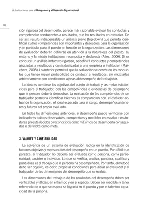 Actualizaciones para el Management y el Desarrollo Organizacional




40

           ción rigurosa del desempeño, parece más razonable evaluar las conductas y
           competencias conducentes a resultados, que los resultados en exclusiva. De
           ser así, resulta indispensable un análisis previo (top-down) que permita iden-
           tiﬁcar cuáles competencias son importantes y deseables para la organización
           y en particular para el puesto en función de la organización. Las dimensiones
           de evaluación deberán deﬁnirse en atención a la naturaleza del puesto, su
           entorno y la misión institucional reconocida y declarada (Alles, 2000). Si se
           conduce un análisis inductivo riguroso, se deﬁnirá conductas y competencias
           asociadas a resultados y contextualizadas a una empresa o institución (Mar-
           chant, 2005). Lo anterior permitirá que la evaluación se centre en las conduc-
           tas que tienen mayor probabilidad de conducir a resultados, sin mezclarlas
           arbitrariamente con condiciones ajenas al desempeño del trabajador.
              La idea es combinar los objetivos del puesto de trabajo y las metas estable-
           cidas para el trabajador, con las competencias o evidencias de desempeño
           que le persona debería demostrar. La evaluación de las competencias de un
           trabajador permitiría identiﬁcar brechas en comparación con: el estándar ac-
           tual de la organización, el ideal esperado para el cargo, desempeños anterio-
           res y futuros del propio evaluado.
             En todas las dimensiones anteriores, el desempeño puede veriﬁcarse con
           indicadores o datos observables, comparables y medibles en escalas o están-
           dares preestablecidos o reconocidos como máximos de desempeño consegui-
           dos o deﬁnidos como meta.


           3. VALIDEZ Y CONFIABILIDAD
              La solvencia de un sistema de evaluación radica en la identiﬁcación de
           factores objetivos y mensurables del desempeño en un puesto. Por difícil que
           parezca, el trabajador no debería ser evaluado como persona, como perso-
           nalidad, carácter o individuo. Lo que se veriﬁca, analiza, pondera, cualiﬁca y
           puntualiza es el trabajo que la persona ha desempeñado. Por tanto, el método
           debe ser objetivo, es decir, propiciar condiciones para aislar al evaluador y al
           trabajador de las dimensiones del desempeño que se evalúa.
             Las dimensiones del trabajo o de los resultados del desempeño deben ser
           veriﬁcables y válidas, en el tiempo y en el espacio. Deben ser medibles y tener
           referencia de lo que se espera se lograría en el puesto y por el talento o capa-
           cidad de la persona.
 