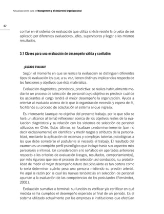 Actualizaciones para el Management y el Desarrollo Organizacional




42

           conﬁar en el sistema de evaluación que utiliza si éste resiste la prueba de ser
           aplicado por diferentes evaluadores, jefes, supervisores y llegar a los mismos
           resultados.


           3.1 Claves para una evaluación de desempeño válida y conﬁable:


               ¿CUÁNDO EVALUAR?

              Según el momento en que se realice la evaluación se distinguen diferentes
           tipos de evaluación los que, a su vez, tienen distintas implicancias respecto de
           las funciones y objetivos que ésta materializa.
             Evaluación diagnóstica, pronóstica, predictiva: se realiza habitualmente me-
           diante un proceso de selección de personal cuyo objetivo es predecir cuál de
           los aspirantes al cargo tendrá el mejor desempeño la organización. Ayuda a
           orientar al evaluado acerca de lo que la organización necesita y espera de él,
           facilitando su proceso de adaptación al sistema al que ingresa.
              Es interesante (aunque no objetivo del presente trabajo, por lo que sólo se
           hará un alcance al tema) reﬂexionar acerca de los objetivos reales de la eva-
           luación diagnóstica y su relación con los sistemas de selección de personal
           utilizados en Chile. Estos últimos se focalizan predominantemente (por no
           decir exclusivamente) en identiﬁcar y medir rasgos y atributos de la persona-
           lidad, mediante la aplicación de extensas y complejas baterías psicológicas a
           las que debe someterse el postulante si necesita el trabajo. El resultado del
           examen es un completo perﬁl psicológico que incluye hasta sus aspectos más
           personales e íntimos. En consideración a lo señalado en apartados anteriores
           respecto a los criterios de evaluación (rasgos, resultados, comportamientos),
           por más riguroso que sea el proceso de selección así conducido, su probabi-
           lidad de medir el mejor desempeño futuro del postulante es tan certera como
           lo sería determinar cuánto pesa una persona midiendo su presión arterial.
           He aquí la razón por la cual las nuevas tendencias en selección de personal
           apuntan a la evaluación de las competencias de los postulantes (Fernández,
           2001).
              Evaluación sumativa o terminal: su función es veriﬁcar y/o certiﬁcar en qué
           medida se ha cumplido el desempeño esperado al ﬁnal de un periodo. Es el
           sistema utilizado actualmente por las empresas e instituciones que efectúan
 