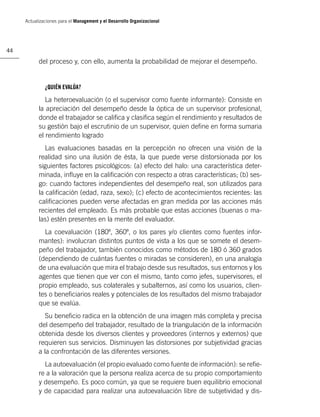 Actualizaciones para el Management y el Desarrollo Organizacional




44

           del proceso y, con ello, aumenta la probabilidad de mejorar el desempeño.


              ¿QUIÉN EVALÚA?

              La heteroevaluación (o el supervisor como fuente informante): Consiste en
           la apreciación del desempeño desde la óptica de un supervisor profesional,
           donde el trabajador se caliﬁca y clasiﬁca según el rendimiento y resultados de
           su gestión bajo el escrutinio de un supervisor, quien deﬁne en forma sumaria
           el rendimiento logrado
              Las evaluaciones basadas en la percepción no ofrecen una visión de la
           realidad sino una ilusión de ésta, la que puede verse distorsionada por los
           siguientes factores psicológicos: (a) efecto del halo: una característica deter-
           minada, inﬂuye en la caliﬁcación con respecto a otras características; (b) ses-
           go: cuando factores independientes del desempeño real, son utilizados para
           la caliﬁcación (edad, raza, sexo); (c) efecto de acontecimientos recientes: las
           caliﬁcaciones pueden verse afectadas en gran medida por las acciones más
           recientes del empleado. Es más probable que estas acciones (buenas o ma-
           las) estén presentes en la mente del evaluador.
             La coevaluación (180º, 360º, o los pares y/o clientes como fuentes infor-
           mantes): involucran distintos puntos de vista a los que se somete el desem-
           peño del trabajador, también conocidos como métodos de 180 ó 360 grados
           (dependiendo de cuántas fuentes o miradas se consideren), en una analogía
           de una evaluación que mira el trabajo desde sus resultados, sus entornos y los
           agentes que tienen que ver con el mismo, tanto como jefes, supervisores, el
           propio empleado, sus colaterales y subalternos, así como los usuarios, clien-
           tes o beneﬁciarios reales y potenciales de los resultados del mismo trabajador
           que se evalúa.
              Su beneﬁcio radica en la obtención de una imagen más completa y precisa
           del desempeño del trabajador, resultado de la triangulación de la información
           obtenida desde los diversos clientes y proveedores (internos y externos) que
           requieren sus servicios. Disminuyen las distorsiones por subjetividad gracias
           a la confrontación de las diferentes versiones.
             La autoevaluación (el propio evaluado como fuente de información): se reﬁe-
           re a la valoración que la persona realiza acerca de su propio comportamiento
           y desempeño. Es poco común, ya que se requiere buen equilibrio emocional
           y de capacidad para realizar una autoevaluación libre de subjetividad y dis-
 