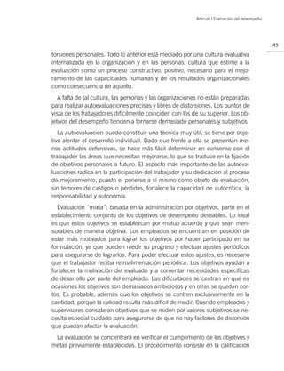 Artículo | Evaluación del desempeño




                                                                                                45

torsiones personales. Todo lo anterior está mediado por una cultura evaluativa
internalizada en la organización y en las personas; cultura que estime a la
evaluación como un proceso constructivo, positivo, necesario para el mejo-
ramiento de las capacidades humanas y de los resultados organizacionales
como consecuencia de aquello.
   A falta de tal cultura, las personas y las organizaciones no están preparadas
para realizar autoevaluaciones precisas y libres de distorsiones. Los puntos de
vista de los trabajadores difícilmente coinciden con los de su superior. Los ob-
jetivos del desempeño tienden a tornarse demasiado personales y subjetivos.
   La autoevaluación puede constituir una técnica muy útil, se tiene por obje-
tivo alentar el desarrollo individual. Dado que frente a ella se presentan me-
nos actitudes defensivas, se hace más fácil determinar en consenso con el
trabajador las áreas que necesitan mejorarse, lo que se traduce en la ﬁjación
de objetivos personales a futuro. El aspecto más importante de las autoeva-
luaciones radica en la participación del trabajador y su dedicación al proceso
de mejoramiento, puesto el ponerse a sí mismo como objeto de evaluación,
sin temores de castigos o pérdidas, fortalece la capacidad de autocrítica, la
responsabilidad y autonomía.
  Evaluación “mixta”: basada en la administración por objetivos, parte en el
establecimiento conjunto de los objetivos de desempeño deseables. Lo ideal
es que estos objetivos se establezcan por mutuo acuerdo y que sean men-
surables de manera objetiva. Los empleados se encuentran en posición de
estar más motivados para lograr los objetivos por haber participado en su
formulación, ya que pueden medir su progreso y efectuar ajustes periódicos
para asegurarse de lograrlos. Para poder efectuar estos ajustes, es necesario
que el trabajador reciba retroalimentación periódica. Los objetivos ayudan a
fortalecer la motivación del evaluado y a comentar necesidades especíﬁcas
de desarrollo por parte del empleado. Las diﬁcultades se centran en que en
ocasiones los objetivos son demasiados ambiciosos y en otras se quedan cor-
tos. Es probable, además que los objetivos se centren exclusivamente en la
cantidad, porque la calidad resulta más difícil de medir. Cuando empleados y
supervisores consideran objetivos que se miden por valores subjetivos se ne-
cesita especial cuidado para asegurarse de que no hay factores de distorsión
que puedan afectar la evaluación.
 La evaluación se concentrará en veriﬁcar el cumplimiento de los objetivos y
metas previamente establecidos. El procedimiento consiste en la caliﬁcación
 