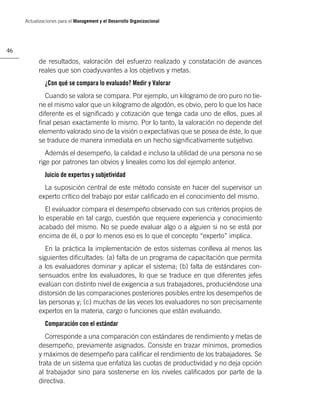 Actualizaciones para el Management y el Desarrollo Organizacional




46

           de resultados, valoración del esfuerzo realizado y constatación de avances
           reales que son coadyuvantes a los objetivos y metas.
              ¿Con qué se compara lo evaluado? Medir y Valorar
             Cuando se valora se compara. Por ejemplo, un kilogramo de oro puro no tie-
           ne el mismo valor que un kilogramo de algodón, es obvio, pero lo que los hace
           diferente es el signiﬁcado y cotización que tenga cada uno de ellos, pues al
           ﬁnal pesan exactamente lo mismo. Por lo tanto, la valoración no depende del
           elemento valorado sino de la visión o expectativas que se posea de éste, lo que
           se traduce de manera inmediata en un hecho signiﬁcativamente subjetivo.
              Además el desempeño, la calidad e incluso la utilidad de una persona no se
           rige por patrones tan obvios y lineales como los del ejemplo anterior.
              Juicio de expertos y subjetividad
             La suposición central de este método consiste en hacer del supervisor un
           experto crítico del trabajo por estar caliﬁcado en el conocimiento del mismo.
              El evaluador compara el desempeño observado con sus criterios propios de
           lo esperable en tal cargo, cuestión que requiere experiencia y conocimiento
           acabado del mismo. No se puede evaluar algo o a alguien si no se está por
           encima de él, o por lo menos eso es lo que el concepto “experto” implica.
             En la práctica la implementación de estos sistemas conlleva al menos las
           siguientes diﬁcultades: (a) falta de un programa de capacitación que permita
           a los evaluadores dominar y aplicar el sistema; (b) falta de estándares con-
           sensuados entre los evaluadores, lo que se traduce en que diferentes jefes
           evalúan con distinto nivel de exigencia a sus trabajadores, produciéndose una
           distorsión de las comparaciones posteriores posibles entre los desempeños de
           las personas y; (c) muchas de las veces los evaluadores no son precisamente
           expertos en la materia, cargo o funciones que están evaluando.
              Comparación con el estándar
              Corresponde a una comparación con estándares de rendimiento y metas de
           desempeño, previamente asignados. Consiste en trazar mínimos, promedios
           y máximos de desempeño para caliﬁcar el rendimiento de los trabajadores. Se
           trata de un sistema que enfatiza las cuotas de productividad y no deja opción
           al trabajador sino para sostenerse en los niveles caliﬁcados por parte de la
           directiva.
 