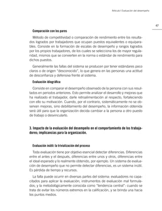 Artículo | Evaluación del desempeño




                                                                                                47

  Comparación con los pares
   Método de competitividad o comparación de rendimiento entre los resulta-
dos logrados por trabajadores que ocupan puestos equivalentes o equipara-
bles. Consiste en la formación de escalas de desempeño y rangos logrados
por los propios trabajadores, de los cuales se selecciona los de mayor regula-
ridad, mismos que se convierten en la norma o estándar de rendimiento para
dichos puestos.
  Generalmente las fallas del sistema se producen por tener estándares poco
claros o de origen “desconocido”, lo que genera en las personas una actitud
de desconﬁanza y defensiva frente al sistema.
  Evaluación idiográﬁca
  Consiste en comparar el desempeño observado de la persona con sus resul-
tados en periodos anteriores. Esto permite analizar el desarrollo y mejoras que
ha realizado el trabajador, darle retroalimentación al respecto, fortaleciendo
con ello su motivación. Cuando, por el contrario, sistemáticamente no se ob-
servan mejoras, sino debilitamiento del desempeño, la información obtenida
será útil para que la organización decida cambiar a la persona a otro puesto
de trabajo o desvincularlo.


3. Impacto de la evaluación del desempeño en el comportamiento de los trabaja-
dores; implicancias para la organización.


  Evaluación inútil: la trivialización del proceso
   Toda evaluación tiene por objetivo esencial detectar diferencias. Diferencias
entre el antes y el después, diferencias entre unos y otros, diferencias entre
el ideal esperado y lo realmente obtenido, por ejemplo. Un sistema de evalua-
ción de desempeño que no permite detectar diferencias, es un sistema inútil.
Es pérdida de tiempo y recursos.
   La falla puede ocurrir en diversas partes del sistema: evaluadores no capa-
citados para aplicar la evaluación; instrumentos de evaluación mal formula-
dos; y la metodológicamente conocida como “tendencia central”: cuando se
trata de evitar los números extremos en la caliﬁcación, y se brinda una hacia
los puntos medios.
 