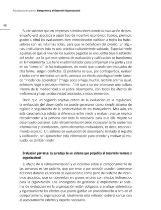 Actualizaciones para el Management y el Desarrollo Organizacional




48

             Suele suceder que en empresas o instituciones donde la evaluación de des-
           empeño está asociada a algún tipo de incentivo económico (bonos, premios,
           grados u otro) los evaluadores bien intencionados caliﬁcan a todos los traba-
           jadores con las máximas notas, para que se beneﬁcien del premio. En algu-
           nas instituciones ésta es una práctica culturalmente validada. Especialmente
           aquéllas en que el nivel de los sueldos pagados se encuentra bajo el estándar
           del sector, por lo que este sistema de evaluación y caliﬁcación se transforma
           en la herramienta que tiene el administrador para compensar a la gente y casi
           en un “derecho” de los trabajadores, de modo que cuando son evaluados de
           otra forma, surgen conﬂictos. El problema es que, por contrapartida, evaluar
           a todos como meritorios sin serlo, provoca un efecto psicológicamente llama-
           do “indolencia aprendida” (“haga poco o haga mucho, recibiré premio igual,
           entonces hago el esfuerzo mínimo…”) el que a su vez promueve una cultura
           interna de la mediocridad y el pobre desempeño, con todos los efectos de
           ineﬁciencia y baja productividad asociados a estos elementos.
             Dado que un segundo objetivo crítico de la evaluación es la regulación,
           la evaluación del desempeño no puede generarse como simple sistema de
           registro o seguimiento de la productividad de los trabajadores. Más aún, en
           esta característica estriba la diferencia entre medir y evaluar: evaluar implica
           retroalimentar a la persona con todo lo necesario para que ella mejore su
           desempeño posterior. Esta retroalimentación debe incorporar tanto elementos
           informativos y orientadores, como elementos motivadores, es decir, reconoci-
           miento explícito. Un sistema de evaluación de desempeño limitado al registro
           y caliﬁcación, sin aprovechar esta información para orientar y motivar al eva-
           luado, es también inútil.


              Evaluación perversa: La paradoja de un sistema que perjudica al desarrollo humano y
              organizacional
              El efecto de la retroalimentación y el incentivo sobre el comportamiento de
           las personas es tan potente, que por error o por omisión pueden cometerse
           acciones durante el proceso de evaluación o como parte del sistema de incen-
           tivos asociado, que se conviertan en graves errores con efectos indeseados
           para la organización. Los encargados de gestionar e implementar el siste-
           ma de evaluación en la organización están obligados a analizar sistemática
           y rigurosamente los efectos que puede gatillar un procedimiento u otro en el
           comportamiento organizacional. Idealmente esta reﬂexión debería contar con
           al asesoramiento externo y experto necesario.
 