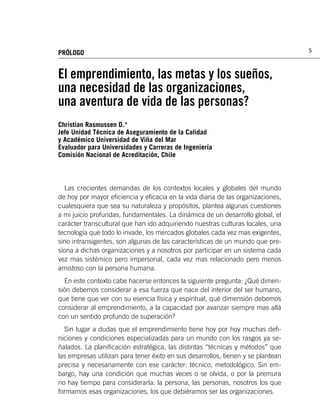 PRÓLOGO                                                                           5



El emprendimiento, las metas y los sueños,
una necesidad de las organizaciones,
una aventura de vida de las personas?
Christian Rasmussen D.*
Jefe Unidad Técnica de Aseguramiento de la Calidad
y Académico Universidad de Viña del Mar
Evaluador para Universidades y Carreras de Ingeniería
Comisión Nacional de Acreditación, Chile



  Las crecientes demandas de los contextos locales y globales del mundo
de hoy por mayor eﬁciencia y eﬁcacia en la vida diaria de las organizaciones,
cualesquiera que sea su naturaleza y propósitos, plantea algunas cuestiones
a mi juicio profundas, fundamentales. La dinámica de un desarrollo global, el
carácter transcultural que han ido adquiriendo nuestras culturas locales, una
tecnología que todo lo invade, los mercados globales cada vez mas exigentes,
sino intransigentes, son algunas de las características de un mundo que pre-
siona a dichas organizaciones y a nosotros por participar en un sistema cada
vez mas sistémico pero impersonal, cada vez mas relacionado pero menos
amistoso con la persona humana.
  En este contexto cabe hacerse entonces la siguiente pregunta: ¿Qué dimen-
sión debemos considerar a esa fuerza que nace del interior del ser humano,
que tiene que ver con su esencia física y espiritual, qué dimensión debemos
considerar al emprendimiento, a la capacidad por avanzar siempre mas allá
con un sentido profundo de superación?
  Sin lugar a dudas que el emprendimiento tiene hoy por hoy muchas deﬁ-
niciones y condiciones especializadas para un mundo con los rasgos ya se-
ñalados. La planiﬁcación estratégica, las distintas “técnicas y métodos” que
las empresas utilizan para tener éxito en sus desarrollos, tienen y se plantean
precisa y necesariamente con ese carácter: técnico, metodológico. Sin em-
bargo, hay una condición que muchas veces o se olvida, o por la premura
no hay tiempo para considerarla: la persona, las personas, nosotros los que
formamos esas organizaciones, los que debiéramos ser las organizaciones.
 