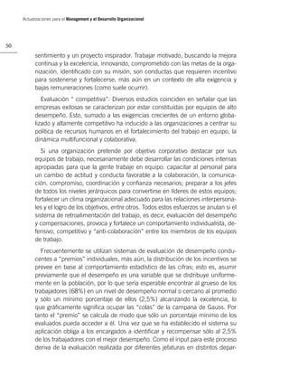 Actualizaciones para el Management y el Desarrollo Organizacional




50

           sentimiento y un proyecto inspirador. Trabajar motivado, buscando la mejora
           continua y la excelencia, innovando, comprometido con las metas de la orga-
           nización, identiﬁcado con su misión, son conductas que requieren incentivo
           para sostenerse y fortalecerse, más aún en un contexto de alta exigencia y
           bajas remuneraciones (como suele ocurrir).
              Evaluación “ competitiva”: Diversos estudios coinciden en señalar que las
           empresas exitosas se caracterizan por estar constituídas por equipos de alto
           desempeño. Esto, sumado a las exigencias crecientes de un entorno globa-
           lizado y altamente competitivo ha inducido a las organizaciones a centrar su
           política de recursos humanos en el fortalecimiento del trabajo en equipo, la
           dinámica multifuncional y colaborativa.
              Si una organización pretende por objetivo corporativo destacar por sus
           equipos de trabajo, necesariamente debe desarrollar las condiciones internas
           apropiadas para que la gente trabaje en equipo: capacitar al personal para
           un cambio de actitud y conducta favorable a la colaboración, la comunica-
           ción, compromiso, coordinación y conﬁanza necesarios; preparar a los jefes
           de todos los niveles jerárquicos para convertirse en líderes de estos equipos;
           fortalecer un clima organizacional adecuado para las relaciones interpersona-
           les y el logro de los objetivos, entre otros. Todos estos esfuerzos se anulan si el
           sistema de retroalimentación del trabajo, es decir, evaluación del desempeño
           y compensaciones, provoca y fortalece un comportamiento individualista, de-
           fensivo, competitivo y “anti-colaboración” entre los miembros de los equipos
           de trabajo.
              Frecuentemente se utilizan sistemas de evaluación de desempeño condu-
           centes a “premios” individuales, más aún, la distribución de los incentivos se
           prevee en base al comportamiento estadístico de las cifras; esto es, asumir
           previamente que el desempeño es una variable que se distribuye uniforme-
           mente en la población, por lo que sería esperable encontrar al grueso de los
           trabajadores (68%) en un nivel de desempeño normal o cercano al promedio
           y sólo un mínimo porcentaje de ellos (2,5%) alcanzando la excelencia, lo
           que gráﬁcamente signiﬁca ocupar las “colas” de la campana de Gauss. Por
           tanto el “premio” se calcula de modo que sólo un porcentaje mínimo de los
           evaluados pueda acceder a él. Una vez que se ha establecido el sistema su
           aplicación obliga a los encargados a identiﬁcar y recompensar sólo al 2,5%
           de los trabajadores con el mejor desempeño. Como el input para este proceso
           deriva de la evaluación realizada por diferentes jefaturas en distintos depar-
 