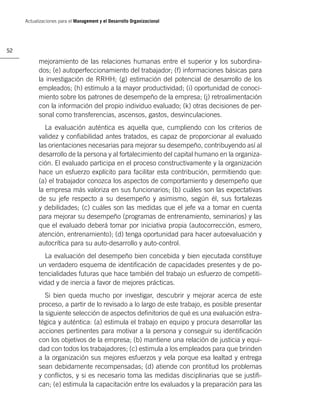 Actualizaciones para el Management y el Desarrollo Organizacional




52

           mejoramiento de las relaciones humanas entre el superior y los subordina-
           dos; (e) autoperfeccionamiento del trabajador; (f) informaciones básicas para
           la investigación de RRHH; (g) estimación del potencial de desarrollo de los
           empleados; (h) estímulo a la mayor productividad; (i) oportunidad de conoci-
           miento sobre los patrones de desempeño de la empresa; (j) retroalimentación
           con la información del propio individuo evaluado; (k) otras decisiones de per-
           sonal como transferencias, ascensos, gastos, desvinculaciones.
              La evaluación auténtica es aquella que, cumpliendo con los criterios de
           validez y conﬁabilidad antes tratados, es capaz de proporcionar al evaluado
           las orientaciones necesarias para mejorar su desempeño, contribuyendo así al
           desarrollo de la persona y al fortalecimiento del capital humano en la organiza-
           ción. El evaluado participa en el proceso constructivamente y la organización
           hace un esfuerzo explícito para facilitar esta contribución, permitiendo que:
           (a) el trabajador conozca los aspectos de comportamiento y desempeño que
           la empresa más valoriza en sus funcionarios; (b) cuáles son las expectativas
           de su jefe respecto a su desempeño y asimismo, según él, sus fortalezas
           y debilidades; (c) cuáles son las medidas que el jefe va a tomar en cuenta
           para mejorar su desempeño (programas de entrenamiento, seminarios) y las
           que el evaluado deberá tomar por iniciativa propia (autocorrección, esmero,
           atención, entrenamiento); (d) tenga oportunidad para hacer autoevaluación y
           autocrítica para su auto-desarrollo y auto-control.
             La evaluación del desempeño bien concebida y bien ejecutada constituye
           un verdadero esquema de identiﬁcación de capacidades presentes y de po-
           tencialidades futuras que hace también del trabajo un esfuerzo de competiti-
           vidad y de inercia a favor de mejores prácticas.
              Si bien queda mucho por investigar, descubrir y mejorar acerca de este
           proceso, a partir de lo revisado a lo largo de este trabajo, es posible presentar
           la siguiente selección de aspectos deﬁnitorios de qué es una evaluación estra-
           tégica y auténtica: (a) estimula el trabajo en equipo y procura desarrollar las
           acciones pertinentes para motivar a la persona y conseguir su identiﬁcación
           con los objetivos de la empresa; (b) mantiene una relación de justicia y equi-
           dad con todos los trabajadores; (c) estimula a los empleados para que brinden
           a la organización sus mejores esfuerzos y vela porque esa lealtad y entrega
           sean debidamente recompensadas; (d) atiende con prontitud los problemas
           y conﬂictos, y si es necesario toma las medidas disciplinarias que se justiﬁ-
           can; (e) estimula la capacitación entre los evaluados y la preparación para las
 