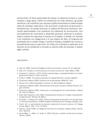 Artículo | Evaluación del desempeño




                                                                                                            53

promociones; (f) tiene oportunidad de evaluar su potencial humano a corto,
mediano y largo plazo y deﬁnir la contribución de cada individuo; (g) puede
identiﬁcar a los individuos que requieran perfeccionamiento en determinadas
áreas de actividad, seleccionar a los que tienen condiciones de promoción o
transferencias; (h) puede dinamizar su política de Recursos Humanos, ofre-
ciendo oportunidades a los individuos (no solamente de promociones, sino
principalmente de crecimiento y desarrollo personal), estimular la producti-
vidad y mejorar las relaciones humanas en el trabajo; (i) señala con claridad
a los individuos sus obligaciones y lo que espera de ellos; (j) programa las
actividades de la unidad, dirige y controla el trabajo y establece las normas y
procedimientos para su ejecución; (k) invita a los individuos a participar en la
solución de los problemas y consulta su opinión antes de proceder a realizar
algún cambio.




BIBLIOGRAFÍA



• Alles, M. (2000). Dirección Estratégica de Recursos Humanos. Granica. Bs. As. Argentina.
• Arias, GT.F. Heredia, E.V. Administración de recursos humanos Ed. Trillas. México. 2000.
• Campbell, D. y Stanley J. (1972). Diseños experimentales y cuasiexperimentales en la investi-
  gación social. Buenos 3. Aires: Amorrortu.
• Comte, A. (1896). The positive philosophy. Ed. George Bell & Son. Londres, Inglaterra.
• Condemarín; Medina (2000). Evaluación de los Aprendizajes, MINEDUC, Chile.
• Chance, Paul. (2001) Aprendizaje y Conducta. Ed. Manual Moderno. México.
• Chiavenato, Idalberto (1994). Administración de Recursos Humanos. Editorial Presencia. Bo-
  gotá. Colombia.
• Chiavenato, Idalberto (1995). Introducción a la teoría general de la administración. Editorial
  Mc. Graw Hill. Mexico.
• Davis, Keith; Newstrom, John (1993). Comportamiento Humano en el Trabajo. Comportamien-
  to Organizacional. McGraw Hill. México.
• Fernández, I. & Reyes, M.I. (2001). Criterios de búsqueda de ejecutivos en el mercado chile-
  no. Ponencia presentada en el XXVIII Congreso Interamericano de Psicología, Santiago, Chile
• French, W.L. La administración de personal, desarrollo de recursos humanos. Ed. Noriega
  Limusa, México. 1991. 2ª. Ed. 3ª. Reimp.
• Goleman, Daniel (1999). La inteligencia emocional en la empresa. Vergara Editores. Buenos
  Aires. Argentina.
• Gómez-Mejía, L.; Balkin, D.; Cardy, R. (2001) Dirección y Gestión de Recursos Humanos.
  Pearson, España.
 