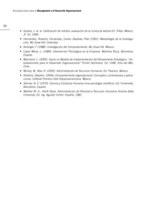 Actualizaciones para el Management y el Desarrollo Organizacional




54
           • Grados, J. et. al. Caliﬁcación de méritos, evaluación de la conducta laboral Ed. Trillas. Mexico,
             3ª. Ed. 1990.
           • Hernández, Roberto; Fernández, Carlos; Baptista, Pilar (1991). Metodología de la Investiga-
             ción. Mc Graw Hill. Colombia.
           • Kerlinger, F (1988). Investigación del Comportamiento. Mc Graw Hill. Mexico.
           • López Mena, L. (1989). Intervención Psicológica en la Empresa. Martínez Roca, Barcelona,
             España.
           • Marchant, L. (2005). Hacia un Modelo de Implementación del Alineamiento Estratégico. “Ac-
             tualizaciones para el Desarrollo Organizacional” Primer Seminario. Ed. UVM, Viña del Mar,
             Chile.
           • Mondy, W.; Noe, R. (2005). Administración de Recursos Humanos. Ed. Pearson, Mexico.
           • Robbins, Stephen. (2004). Comportamiento organizacional: Conceptos, controversias y aplica-
             ciones. Editorial Prentice Hall Hispanoamericana. Mexico.
           • Skinner, B. F. (1970). Ciencia y Conducta Humana (una psicología cientíﬁca). Ed. Fontenella,
             Barcelona, España.
           • Werther W. Jr., Herth Davis. Administración de Personal y Recursos Humanos Arizona State
             University. Ed. Ing. Agustín Contin. España. 1982.
 