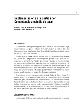 55



Implementación de la Gestión por
Competencias: estudio de caso
Carolina Estay O., Memorista Psicología UVM
Docente: Loreto Marchant R.




INTRODUCCIÓN
  El Modelo de Gestión por competencias ha resultado una opción para orga-
nizaciones que han querido integrar de manera efectiva el ciclo de Recursos
Humanos, orientando y facilitando el desarrollo tanto de la organización como
de las personas que la integran.
  En este artículo se expone un análisis de la implementación del Modelo
de Gestión por Competencias a nivel operario que se llevó a cabo en una
organización en la Quinta Región. En primera instancia se requirió realizar
un acercamiento a la cultura organizacional que permitiera la realización de
cambios acordes con las necesidades propias de esta organización y que
concretamente facilitara la labor diaria de las personas que trabajan ahí. Para
luego realizar una seria de actividades que brindarán información que resultó
crucial para la creación de los perﬁles de cargo realizados.
   A la vista de la experiencia adquirida hasta la fecha, la Dirección de Re-
cursos Humanos de la organización se ha propuesto aﬁanzar los resultados
obtenidos, profundizando en este planteamiento y sus posibles aplicaciones,
teniendo como eje central aumento en la capacidad de la producción del
trabajo alcanzada con mejoras en las capacidades de trabajadores, desde la
autonomía y la posibilidad de emprender formas de auto desarrollo a partir de
las metas personales que cada trabajador se pueda plantear.


¿QUÉ SON LAS COMPETENCIAS?
  La etimología del término competencia señala que competencia es una pa-
 