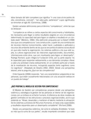 Actualizaciones para el Management y el Desarrollo Organizacional




56

           labra tomada del latín competere que signiﬁca “ir una cosa al encuentro de
           otra, encontrarse, coincidir”, “ser adecuado, pertenecer” cuyos signiﬁcados
           se remontan al siglo XV. (Corominas, 1998).
             Existen variadas deﬁniciones para el término “competencia”, entre las que
           se destacan:
              “competencia se reﬁere a ciertos aspectos del conocimiento y habilidades,
           los necesarios para llegar a ciertos resultados exigidos en una circunstancia
           determinada; la capacidad real para lograr un objetivo o resultado en un con-
           texto dado” (Mertens, 1996). Otra deﬁnición propuesta por Le Boterf (1998)
           dice que una competencia es “una construcción, a partir de una combinación
           de recursos internos (conocimientos, saber hacer, cualidades o aptitudes) y
           recursos del ambiente dentro de los que se encuentra el sistema sociocultural
           en que este inserta la organización, los sistemas políticos a los que esté su-
           jeta, la cultura organizacional, las relaciones organizacionales, documentos,
           informaciones entre otros, que son movilizados para lograr un desempeño”.
           Rodrigo Richard, quien integra la Fundación Chile, por su parte expone “es
           la capacidad para responder exitosamente a una demanda compleja o llevar
           a cabo una actividad o tarea exitosamente, en un contexto particular a través
           de la movilización de recursos, incluyendo aspectos tanto cognitivos como
           no cognitivos”. (Adaptado de DeseCo 2002, 2003). Desde una perspectiva
           laboral, ante la pregunta ¿Qué son las competencias?
             Chile Capacita (2006) responde: “son una característica subyacente en las
           personas, que están causalmente relacionadas con una actuación exitosa en
           un puesto de trabajo”


           ¿QUÉ PROPONE EL MODELO DE GESTIÓN POR COMPETENCIAS?
              El Modelo de Gestión por competencias propone desde una perspectiva
           sistémica y estratégica la gestión de las personas al interior de las organiza-
           ciones con un énfasis en el factor humano. A diferencia de otros modelos de
           gestión centrados en las estructuras o procesos organizacionales, acá lo que
           pretende es “Atraer, desarrollar y mantener el talento mediante la alineación
           de los sistemas y procesos de Recursos Humanos, en base a las capacidades
           y resultados requeridos para un desempeño competente” (Richard,2006).
             Desde una perspectiva sistémica, tal como lo señalaba Aristóteles “el todo
           es más que la suma de sus partes”, resulta importante considerar que cada
 